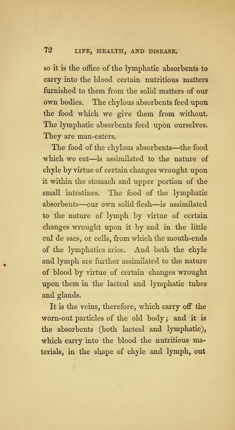 SO it is the office of the lymphatic absorbents to carry into the blood certain nutritious matters furnished to them from the solid matters of our own bodies. The chylous absorbents feed upon the food which we give them from without. The lymphatic absorbents feed upbn ourselves. They are man-eaters. The food of the chylous absorbents—the food which we eat—is assimilated to the nature of chyle by virtue of certain changes wrought upon it within the stomach and upper portion of the small intestines. The food of the lymphatic absorbents—our own solid flesh—is assimilated to the nature of lymph by virtue of certain changes wrought upon it by and in the little cul de sacs, or cells, from which the mouth-ends of the lymphatics arise. And both the chyle and lymph are further assimilated to the nature of blood by virtue of certain changes wrought upon them in the lacteal and lymphatic tubes and glands. It is the veins, therefore, which carry off the worn-out particles of the old body; and it is the absorbents (both lacteal and lymphatic), which carry into the blood the nutritious ma- terials, in the shape of chyle and lymph, out