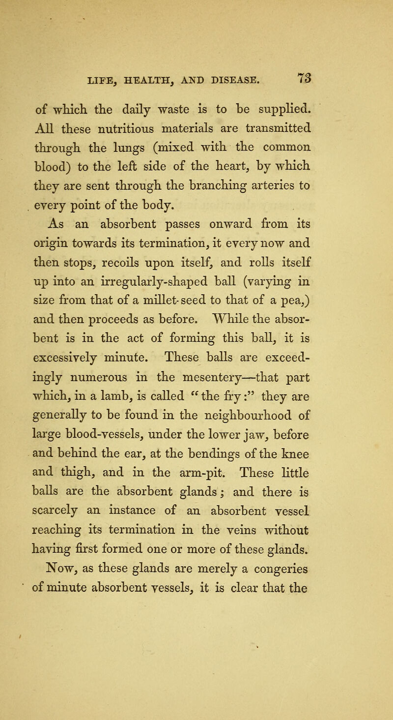 of which the daily waste is to be supplied. All these nutritious materials are transmitted through the lungs (mixed with the common blood) to the left side of the heart, by which they are sent through the branching arteries to every point of the body. As an absorbent passes onward from its origin towards its termination, it every now and then stops, recoils upon itself, and rolls itself up into an irregularly-shaped ball (varying in size from that of a millet- seed to that of a pea,) and then proceeds as before. While the absor- bent is in the act of forming this ball, it is excessively minute. These balls are exceed- ingly numerous in the mesentery—that part which, in a lamb, is called  the fry: they are generally to be found in the neighbourhood of large blood-vessels, under the lower jaw, before and behind the ear, at the bendings of the knee and thigh, and in the arm-pit. These little balls are the absorbent glands; and there is scarcely an instance of an absorbent vessel reaching its termination in the veins without having first formed one or more of these glands. Now, as these glands are merely a congeries of minute absorbent vessels, it is clear that the