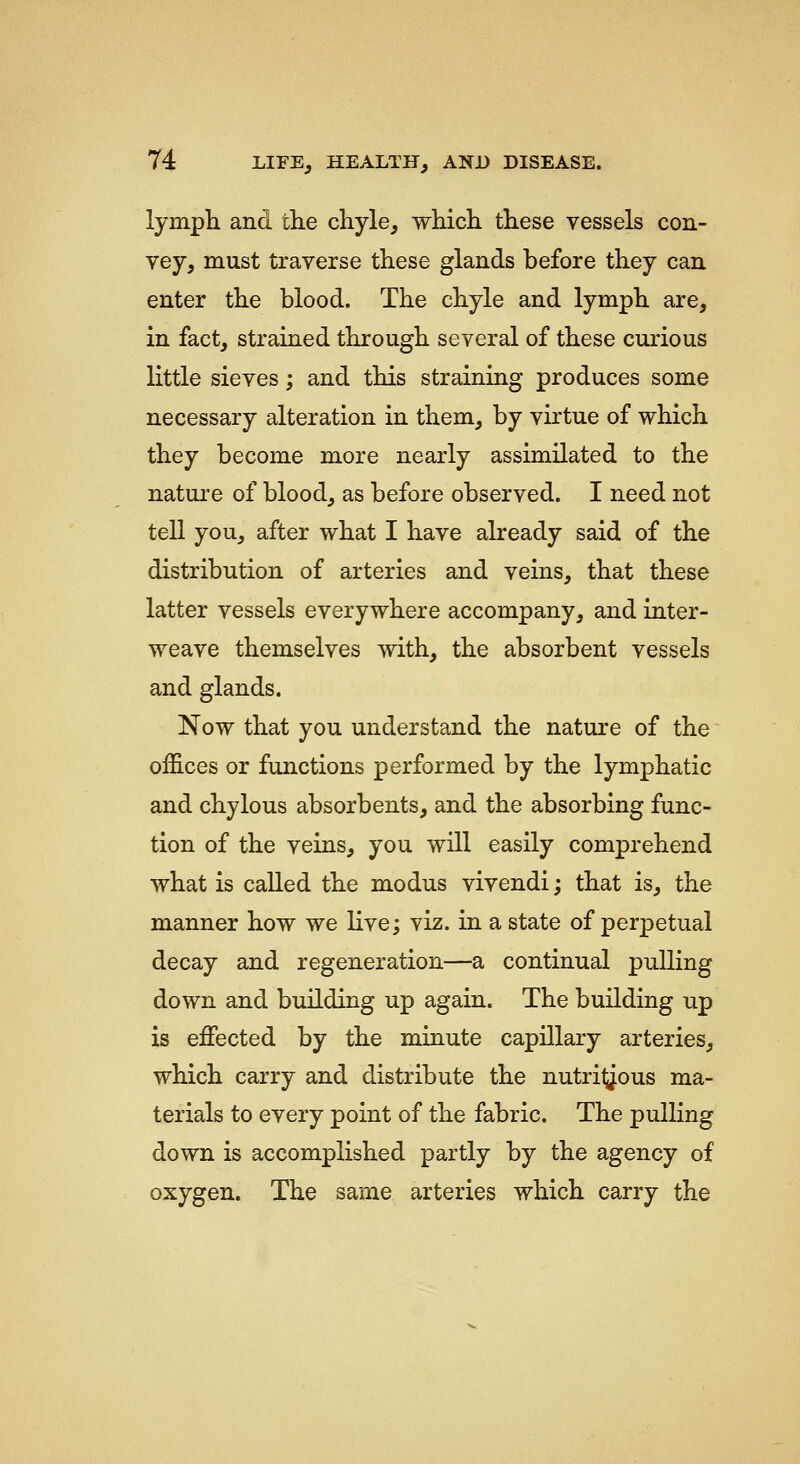 lymph and the chyle^ which these vessels con- vey, must traverse these glands before they can enter the blood. The chyle and lymph are, in fact, strained through several of these curious little sieves; and this straining produces some necessary alteration in them, by virtue of which they become more nearly assimilated to the nature of blood, as before observed. I need not tell you, after what I have already said of the distribution of arteries and veins, that these latter vessels everywhere accompany, and inter- weave themselves with, the absorbent vessels and glands. Now that you understand the nature of the offices or functions performed by the lymphatic and chylous absorbents, and the absorbing func- tion of the veins, you will easily comprehend what is called the modus vivendi; that is, the manner how we live; viz. in a state of perpetual decay and regeneration—a continual pulling down and building up again. The building up is effected by the minute capillary arteries, which carry and distribute the nutritj^ous ma- terials to every point of the fabric. The pulling down is accomplished partly by the agency of oxygen. The same arteries which carry the
