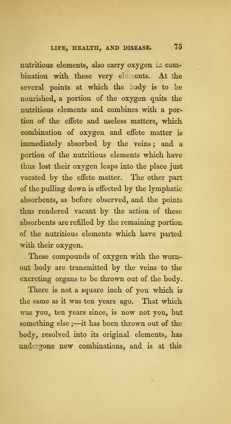 nutritious elements, also carry oxygen i.i com- bination with these very el3L:ents. At the several points at which the body is to be nourished, a portion of the oxygen quits the nutritious elements and combines with a por- tion of the effete and useless matters, which combination of oxygen and effete matter is immediately absorbed by the veins; and a portion of the nutritious elements which have thus lost their oxygen leaps into the place just vacated by the effete matter. The other part of the pulling down is effected by the lymphatic absorbents, as before observed, and the points thus rendered vacant by the action of these absorbents are refilled by the remaining portion of the nutritious elements which have parted with their oxygen. These compounds of oxygen with the worn- out body are transmitted by the veins to the excreting organs to be thrown out of the body. There is not a square inch of you which is the same as it was ten years ago. That which was you, ten years since, is now not you, but something else;—it has been thrown out of the body, resolved into its original elements, has undergone new combinations, and is at this