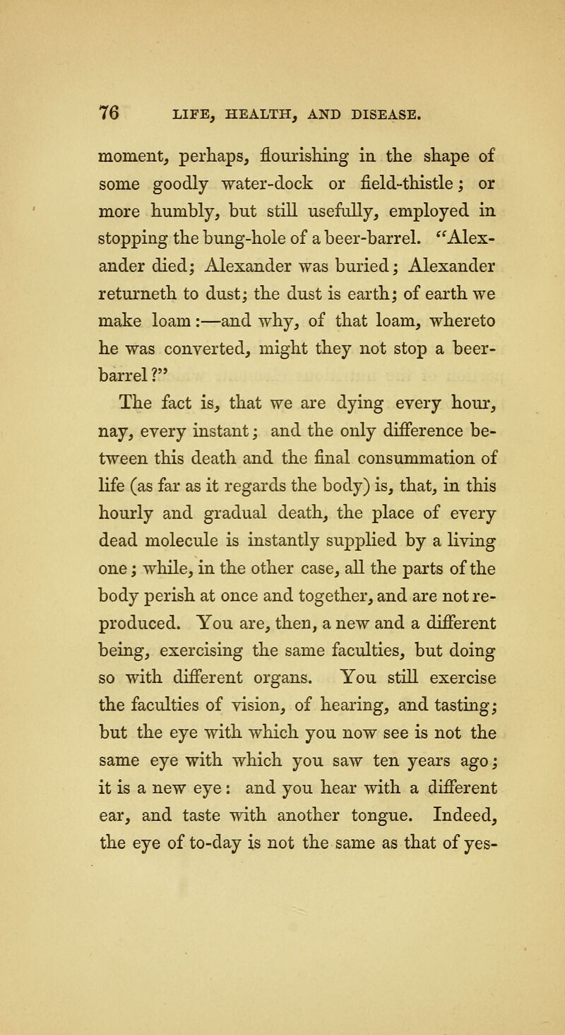 moment, perhaps, flourishing in the shape of some goodly water-dock or field-thistle; or more humbly, but still usefully, employed in stopping the bung-hole of a beer-barrel. ^^Alex- ander died; Alexander was buried; Alexander returneth to dust; the dust is earth; of earth we make loam:—and why, of that loam, whereto he was converted, might they not stop a beer- barrel ? The fact is, that we are dying every hour, nay, every instant; and the only difference be- tween this death and the final consummation of life (as far as it regards the body) is, that, in this hourly and gradual death, the place of every dead molecule is instantly supplied by a living one; while, in the other case, all the parts of the body perish at once and together, and are not re- produced. You are, then, a new and a different being, exercising the same faculties, but doing so with different organs. You still exercise the faculties of vision, of hearing, and tasting; but the eye with which you now see is not the same eye with which you saw ten years ago; it is a new eye : and you hear with a different ear, and taste with another tongue. Indeed, the eye of to-day is not the same as that of yes-