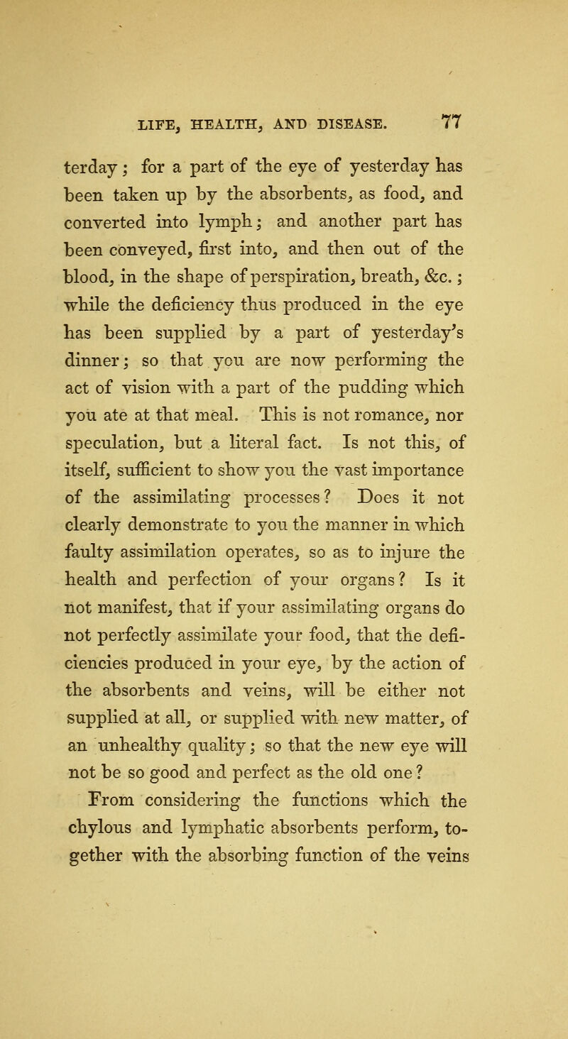 terday; for a part of the eye of yesterday has been taken np by the absorbents, as food, and converted into lymph; and another part has been conveyed, first into, and then out of the blood, in the shape of perspiration, breath, &c.; while the deficiency thus produced in the eye has been supplied by a part of yesterday's dinner; so that you are now performing the act of vision with a part of the pudding which you ate at that meal. This is not romance, nor speculation, but a literal fact. Is not this, of itself, sufficient to show you the vast importance of the assimilating processes ? Does it not clearly demonstrate to you the manner in which faulty assimilation operates, so as to injure the health and perfection of your organs ? Is it not manifest, that if your assimilating organs do not perfectly assimilate your food, that the defi- ciencies produced in your eye, by the action of the absorbents and veins, will be either not supplied at all, or supplied with new matter, of an unhealthy quality; so that the new eye will not be so good and perfect as the old one ? From considering the functions which the chylous and lymphatic absorbents perform, to- gether with the absorbing function of the veins