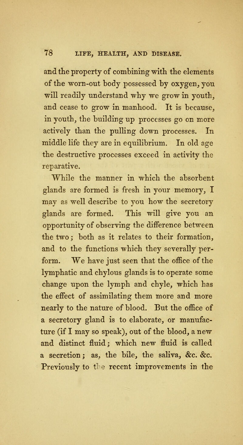 and the property of combining with the elements of the worn-out body possessed by oxygen_, you will readily understand why we grow in youth, and cease to grow in manhood. It is because, in youth, the building up processes go on more actively than the pulling down processes. In middle life they are in equilibrium. In old age the destructive processes exceed in activity the reparative. While the manner in which the absorbent glands are formed is fresh in your memory, I may as well describe to you how the secretory glands are formed. This will give you an opportunity of observing the difference between the two; both as it relates to their formation, and to the functions which they severally per- form. We have just seen that the office of the lymphatic and chylous glands is to operate some change upon the lymph and chyle, which has the effect of assimilating them more and more nearly to the nature of blood. But the office of a secretory gland is to elaborate, or manufac- ture (if I may so speak), out of the blood, a new and distinct fluid; which new fluid is called a secretion; as, the bile, the saliva, &c. &c. Previously to tl e recent improvements in the