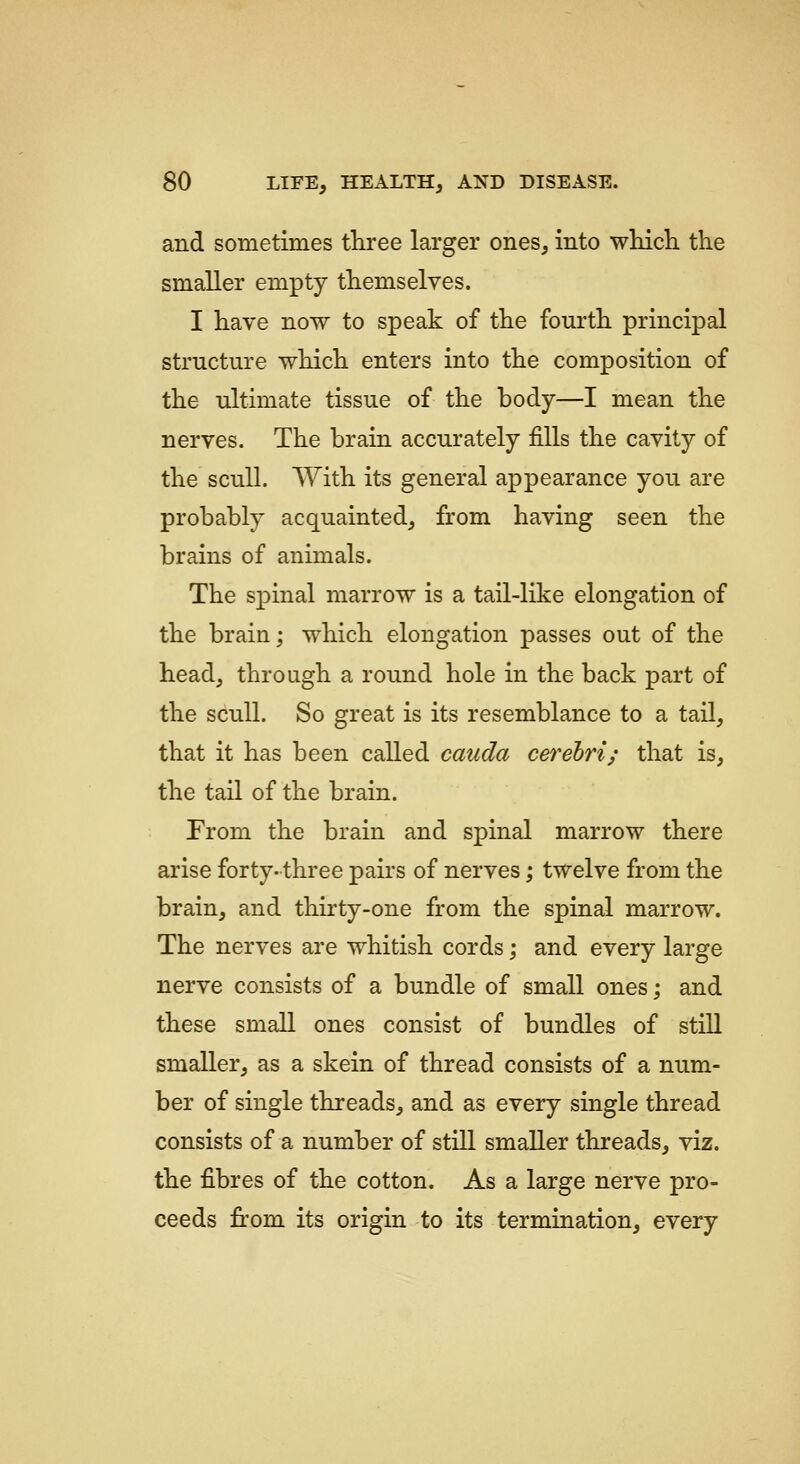 and sometimes tliree larger ones, into wHch. the smaller empty themselves. I have now to speak of the fourth principal structure which enters into the composition of the ultimate tissue of the body—I mean the nerves. The brain accurately fills the cavity of the scull. With its general appearance you are probably acquainted, from having seen the brains of animals. The spinal marrow is a tail-like elongation of the brain; which elongation passes out of the head, through a round hole in the back part of the scull. So great is its resemblance to a tail, that it has been called cauda cerebri; that is, the tail of the brain. From the brain and spinal marrow there arise forty- three pairs of nerves; twelve from the brain, and thirty-one from the spinal marrow. The nerves are whitish cords; and every large nerve consists of a bundle of small ones; and these small ones consist of bundles of stiU smaller, as a skein of thread consists of a num- ber of single threads, and as every single thread consists of a number of still smaller threads, viz. the fibres of the cotton. As a large nerve pro- ceeds fi:om its origin to its termination, every