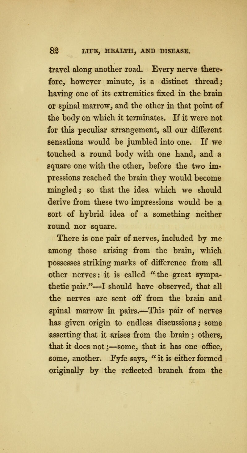travel along another road. Every nerve there- fore, however minute, is a distinct thread; having one of its extremities fixed in the brain or spinal marrow, and the other in that point of the body on which it terminates. If it were not for this peculiar arrangement, all our different sensations would be jumbled into one. If we touched a round body with one hand, and a square one with the other, before the two im- pressions reached the brain they would become mingled; so that the idea which we should derive from these two impressions would be a sort of hybrid idea of a something neither round nor square. There is one pair of nerves, included by me among those arising from the brain, which possesses striking marks of difference from all other nerves: it is called  the great sympa- thetic pair.—I should have observed, that all the nerves are sent off from the brain and spinal marrow in pairs.—This pair of nerves has given origin to endless discussions; some asserting that it arises from the brain; others, that it does not;—some, that it has one office, some, another. Fyfe says,  it is either formed originally by the reflected branch from the