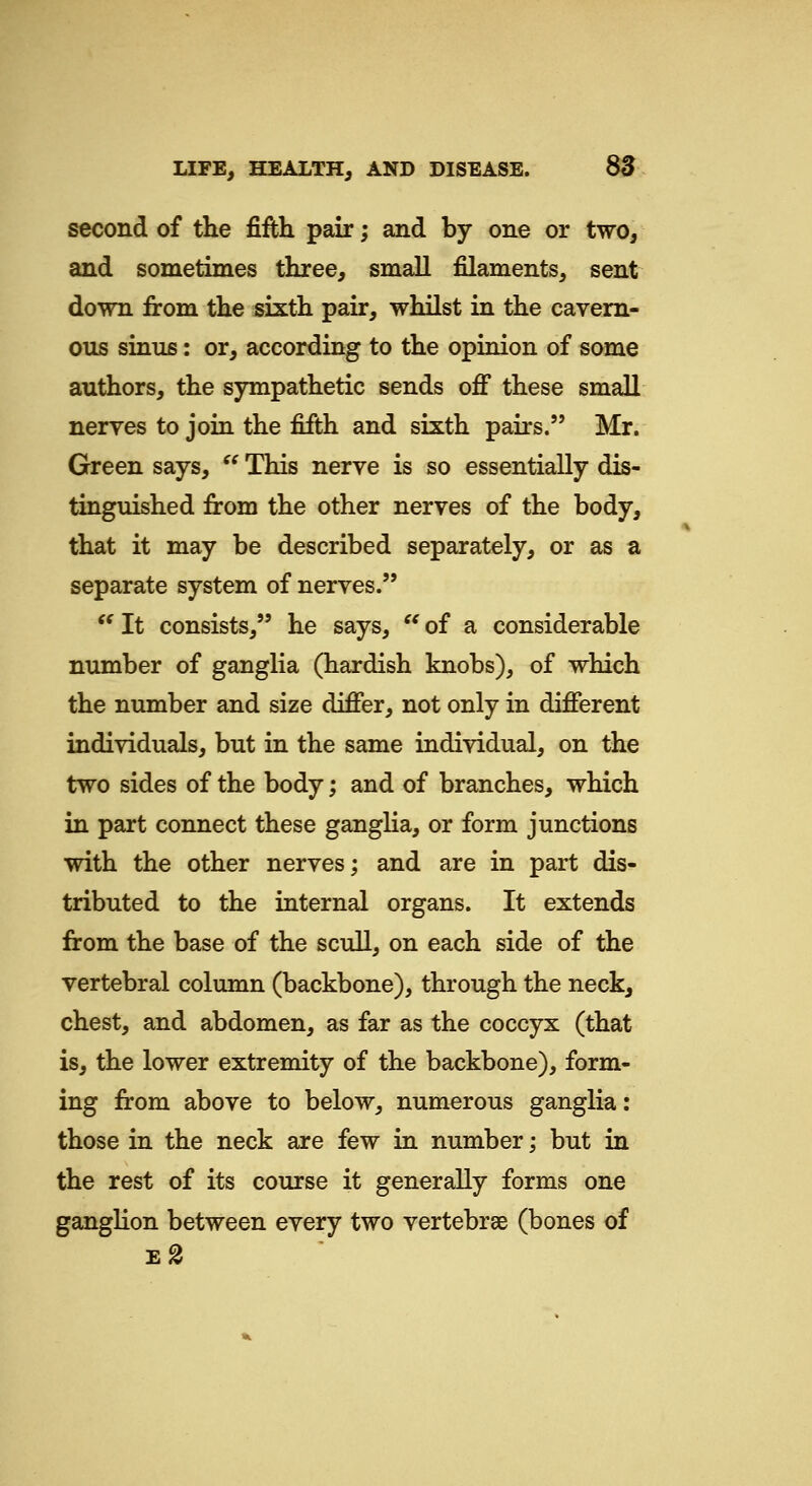 second of the fifth pair; and by one or two, and sometimes three, small filaments, sent down from the sixth pair, whilst in the cavern- ous sinus: or, according to the opinion of some authors, the sympathetic sends off these small neryes to join the fifth and sixth pairs. Mr. Green says,  This nerve is so essentially dis- tinguished from the other nerves of the body, that it may be described separately, or as a separate system of nerves. '' It consists, he says,  of a considerable number of ganglia (hardish knobs), of which the number and size differ, not only in different individuals, but in the same individual, on the two sides of the body; and of branches, which in part connect these ganglia, or form junctions with the other nerves; and are in part dis- tributed to the internal organs. It extends from the base of the scull, on each side of the vertebral column (backbone), through the neck, chest, and abdomen, as far as the coccyx (that is, the lower extremity of the backbone), form- ing from above to below, numerous ganglia: those in the neck are few in number; but in the rest of its course it generally forms one ganglion between every two vertebrae (bones of eS