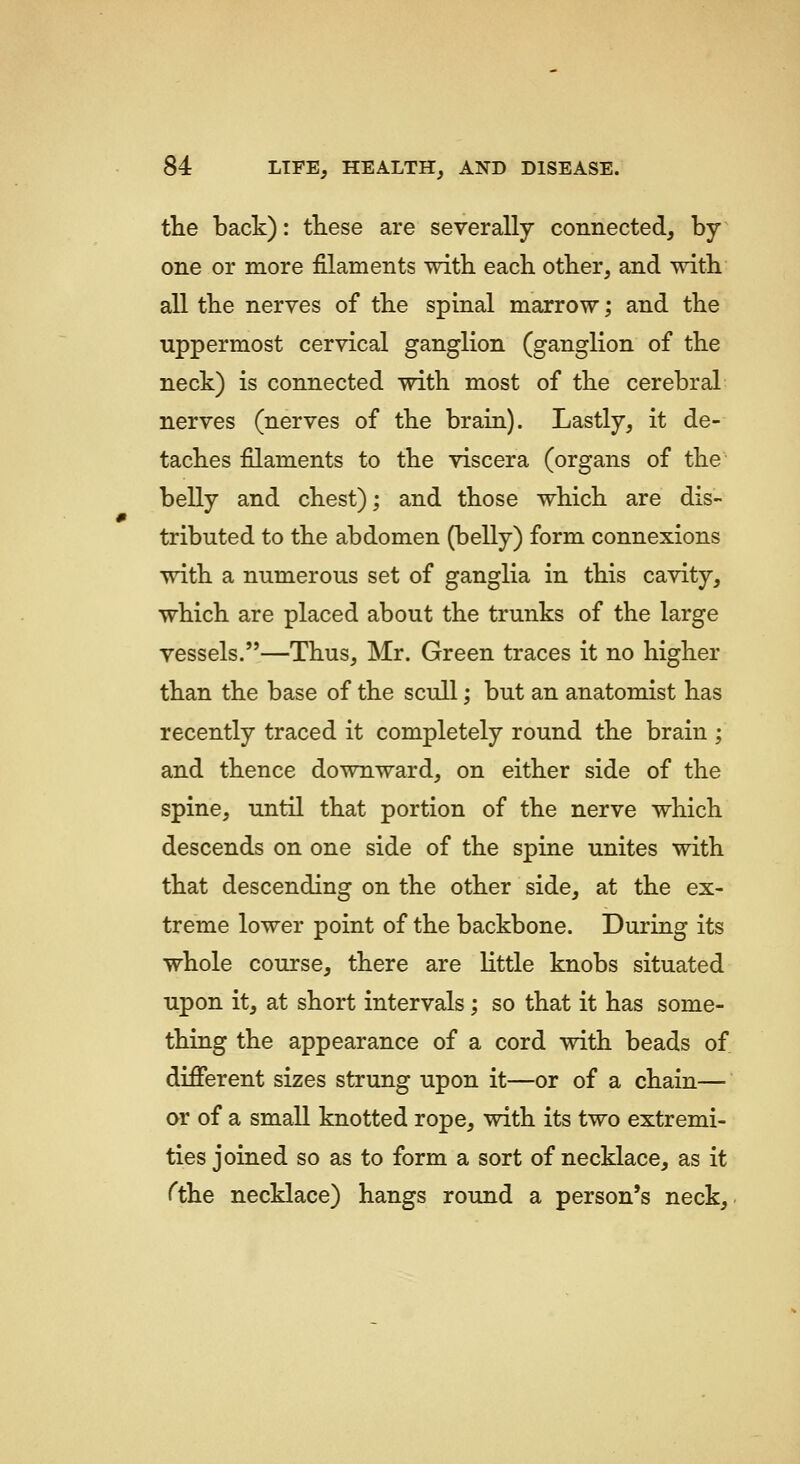 the back): these are severally connected, by- one or more filaments with, each other, and with all the nerves of the spinal marrow; and the uppermost cervical ganglion (ganglion of the neck) is connected with most of the cerebral nerves (nerves of the brain). Lastly, it de- taches filaments to the viscera (organs of the belly and chest); and those which are dis- tributed to the abdomen (belly) form connexions with a numerous set of ganglia in this cavity, which are placed about the trunks of the large vessels.—Thus, Mr. Green traces it no higher than the base of the scull; but an anatomist has recently traced it completely round the brain ; and thence downward, on either side of the spine, until that portion of the nerve which descends on one side of the spine unites with that descending on the other side, at the ex- treme lower point of the backbone. During its whole course, there are little knobs situated upon it, at short intervals; so that it has some- thing the appearance of a cord with beads of different sizes strung upon it—or of a chain— ar of a small knotted rope, with its two extremi- ties joined so as to form a sort of necklace, as it ^the necklace) hangs round a person's neck.