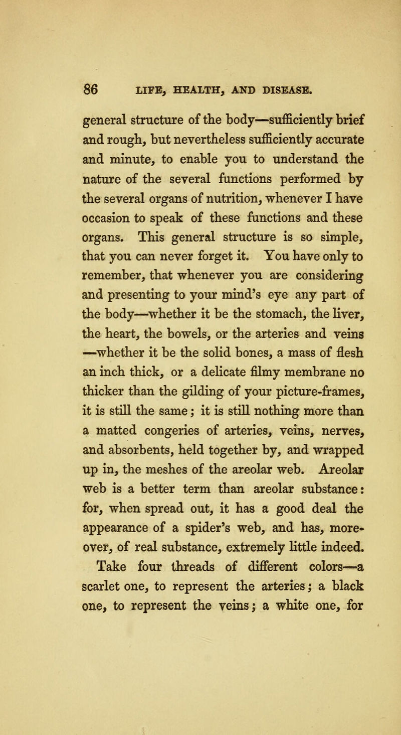 general structure of tlie body—sufficiently brief and rough, but nevertheless sufficiently accurate and minute, to enable you to understand the nature of the several functions performed by the several organs of nutrition, whenever I have occasion to speak of these functions and these organs. This general structure is so simple, that you can never forget it. You have only to remember, that whenever you are considering and presenting to your mind's eye any part of the body—^whether it be the stomach, the liver, the heart, the bowels, or the arteries and veins —whether it be the solid bones, a mass of flesh an inch thick, or a delicate filmy membrane no thicker than the gilding of your picture-frames, it is still the same; it is stiU nothing more than a matted congeries of arteries, veins, nerves, and absorbents, held together by, and wrapped up in, the meshes of the areolar web. Areolar web is a better term than areolar substance: for, when spread out, it has a good deal the appearance of a spider's web, and has, more- over, of real substance, extremely little indeed. Take four threads of different colors—a scarlet one, to represent the arteries; sl black one, to represent the veins; a white one, for