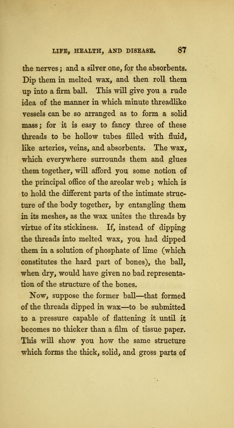 the neryes; and a silver one, for the absorbents. Dip them in melted wax, and then roll them up into a firm ball. This will give you a rude idea of the manner in which minute threadlike vessels can be so arranged as to form a solid mass; for it is easy to fancy three of these threads to be hollow tubes filled with fluid, like arteries, veins, and absorbents. The wax, which everywhere surrounds them and glues them together, will afibrd you some notion of the principal office of the areolar web; which is to hold the diJfferent parts of the intimate struc- ture of the body together, by entangling them in its meshes, as the wax unites the threads by virtue of its stickiness. If, instead of dipping the threads into melted wax, you had dipped them in a solution of phosphate of lime (which constitutes the hard part of bones), the ball, when dry, would have given no bad representa- tion of the structure of the bones. Now, suppose the former ball—that formed of the threads dipped in wax—to be submitted to a pressure capable of flattening it until it becomes no thicker than a film of tissue paper. This will show you how the same structure which forms the thick, solid, and gross parts of