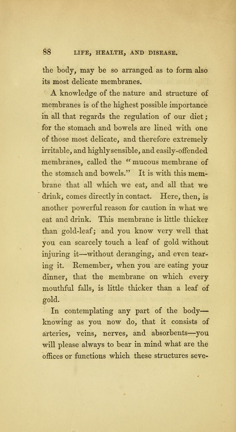 the body, may be so arranged as to form also its most delicate membranes. A knowledge of tbe nature and structure of membranes is of the highest possible importance in all that regards the regulation of our diet; for the stomach and bowels are lined with one of those most delicate, and therefore extremely irritable, and highly sensible, and easily-offended membranes, called the '^ mucous membrane of the stomach and bowels. It is with this mem- brane that all which we eat, and all that we drink, comes directly in contact. Here, then, is another powerful reason for caution in what we eat and drink. This membrane is little thicker than gold-leaf; and you know very well that you can scarcely touch a leaf of gold without injuring it—without deranging, and even tear- ing it. Remember, when you are eating your dinner, that the membrane on which every mouthful falls, is little thicker than a leaf of gold. In contemplating any part of the body— knowing as you now do, that it consists of arteries, veins, nerves, and absorbents—you will please always to bear in mind what are the offices or functions which these structures seve-