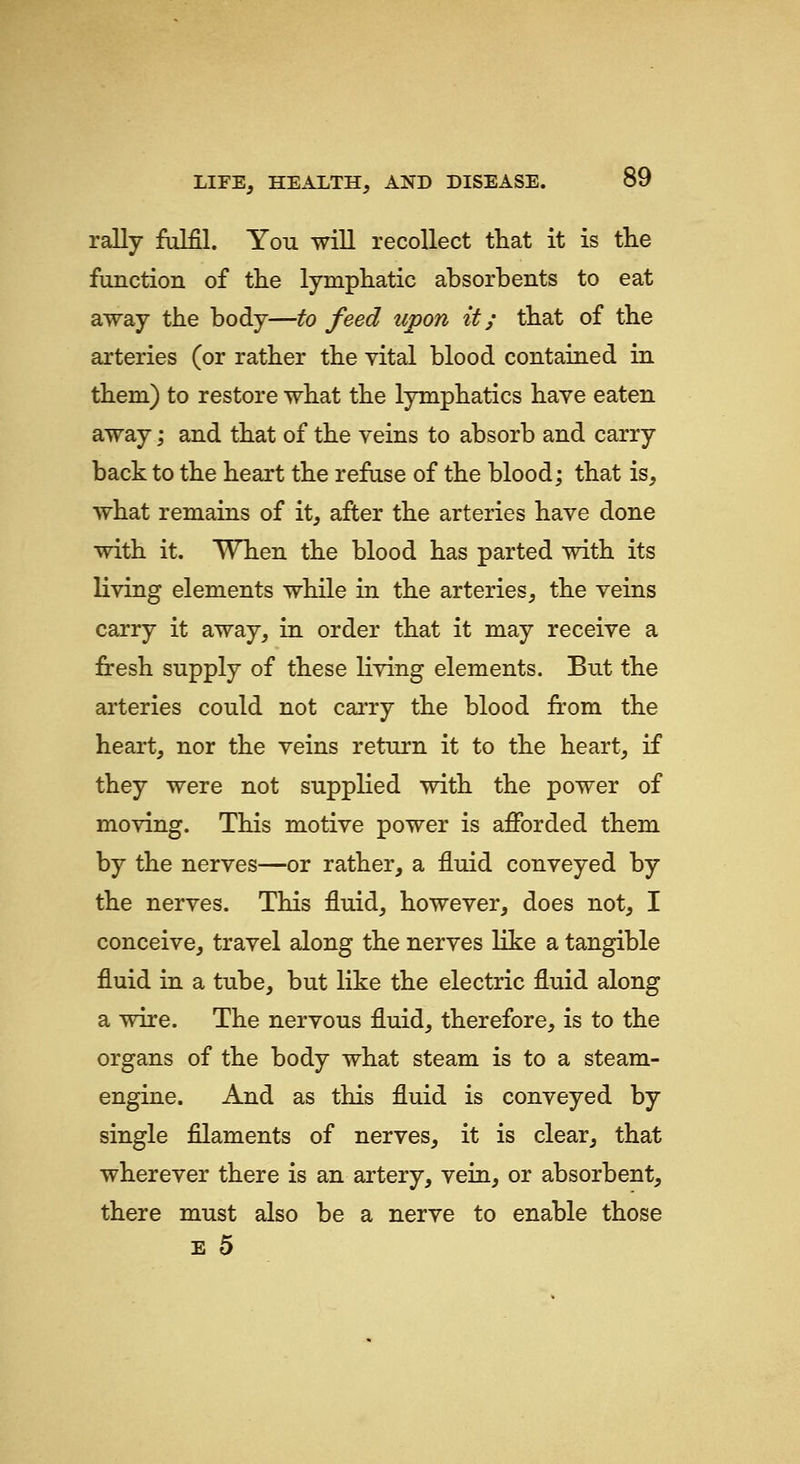 rally fulfil. You will recollect that it is tlie function of tlie lymphatic absorbents to eat away the body—to feed upon it; that of the arteries (or rather the vital blood contaiaed in them) to restore what the lymphatics have eaten away; and that of the veins to absorb and carry back to the heart the refuse of the blood; that is, what remains of it, after the arteries have done with it. When the blood has parted with its living elements while in the arteries, the veins carry it away, in order that it may receive a fresh supply of these living elements. But the arteries could not carry the blood from the heart, nor the veins return it to the heart, if they were not supplied with the power of moving. This motive power is afforded them by the nerves—or rather, a fluid conveyed by the nerves. This fluid, however, does not, I conceive, travel along the nerves like a tangible fluid in a tube, but like the electric fluid along a wire. The nervous fluid, therefore, is to the organs of the body what steam is to a steam- engine. And as this fluid is conveyed by single filaments of nerves, it is clear, that wherever there is an artery, vein, or absorbent, there must also be a nerve to enable those E 5