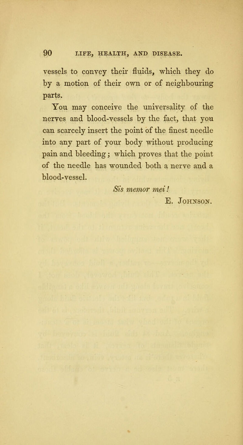 vessels to convey their fluids, which they do by a motion of their own or of neighbouring parts. You may conceive the universality of the nerves and blood-vessels by the fact, that you can scarcely insert the point of the finest needle into any part of your body without producing pain and bleeding; which proves that the point of the needle has wounded both a nerve and a blood-vessel. Sis memor met! E, Johnson.