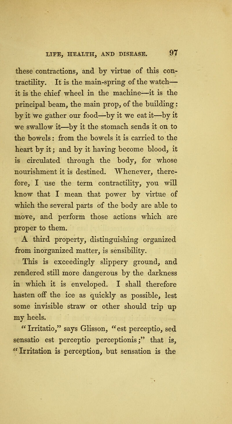 these contractions, and by virtue of this con- tractility. It is the main-spring of the watch— it is the chief wheel in the machine—it is the principal beam, the main prop, of the building: by it we gather our food—by it we eat it—^by it we swallow it—by it the stomach sends it on to the bowels: from the bowels it is carried to the heart by it; and by it having become blood, it is circulated through the body, for whose nourishment it is destined. Whenever, there- fore, I use the term contractility, you will know that I mean that power by virtue of which the several parts of the body are able to move, and perform those actions which are proper to them. A third property, distinguishing organized from inorganized matter, is sensibility. This is exceedingly slippery ground, and rendered still more dangerous by the darkness in which it is enveloped. I shall therefore hasten off the ice as quickly as possible, lest some invisible straw or other should trip up my heels. '^ Irritatio, says Glisson, '^est perceptio, sed sensatio est perceptio perceptionis; that is, '^ Irritation is perception, but sensation is the