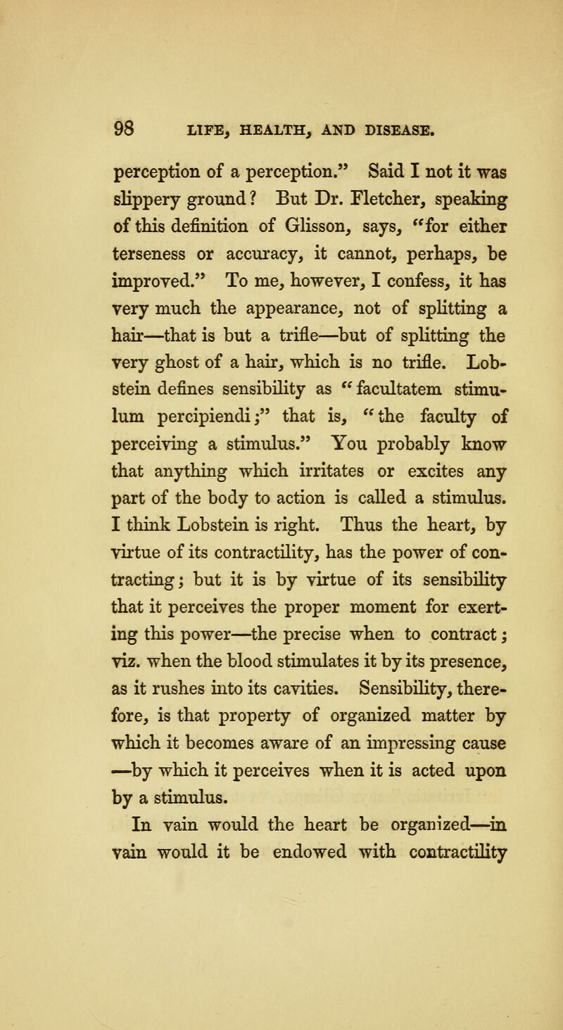 perception of a perception. Said I not it was slippery ground ? But Dr. Pletcher, speaking of this definition of Glisson, says, for either terseness or accuracy, it cannot, perhaps, be improved. To me, however, I confess, it has very much the appearance, not of splitting a hair—that is but a trifle—^but of splitting the very ghost of a hair, which is no trifle. Lob- stein defines sensibility as  facultatem stimu- lum percipiendi; that is, the faculty of perceiving a stimulus. You probably know that anything which irritates or excites any part of the body to action is called a stimulus. I think Lobstein is right. Thus the heart, by virtue of its contractility, has the power of con- tracting; but it is by virtue of its sensibility that it perceives the proper moment for exert- ing this power—the precise when to contract; viz. when the blood stimulates it by its presence, as it rushes into its cavities. Sensibility, there- fore, is that property of organized matter by which it becomes aware of an impressing cause —^by which it perceives when it is acted upon by a stimulus. In vain would the heart be organized—^in vain would it be endowed with contractility