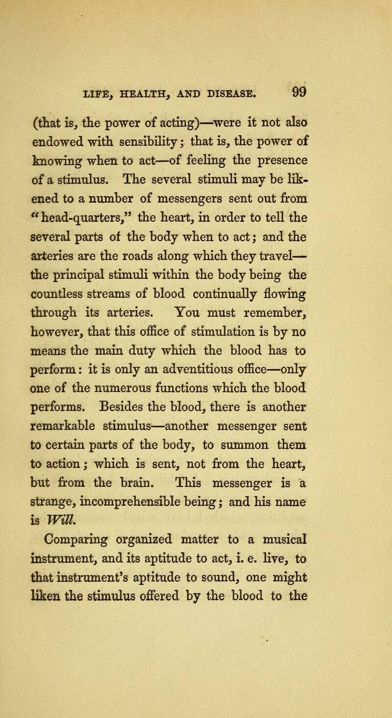 (that is, the power of acting)—^were it not also endowed with sensibility; that is, the power of knowing when to act—of feeling the presence of a stimulus. The several stimuli may be lik- ened to a number of messengers sent out from '^ head-quarters, the heart, in order to tell the several parts of the body when to act; and the arteries are the roads along which they travel— the principal stimuli within the body being the countless streams of blood continually flowing through its arteries. You must remember, however, that this office of stimulation is by no means the main duty which the blood has to perform: it is only an adventitious office—only one of the numerous functions which the blood performs. Besides the blood, there is another remarkable stimulus—another messenger sent to certain parts of the body, to summon them to action; which is sent, not from the heart, but from the brain. This messenger is a strange, incomprehensible being; and his name is Will Comparing organized matter to a musical instrument, and its aptitude to act, i. e. live, to that instrument's aptitude to sound, one might liken the stimulus offered by the blood to the