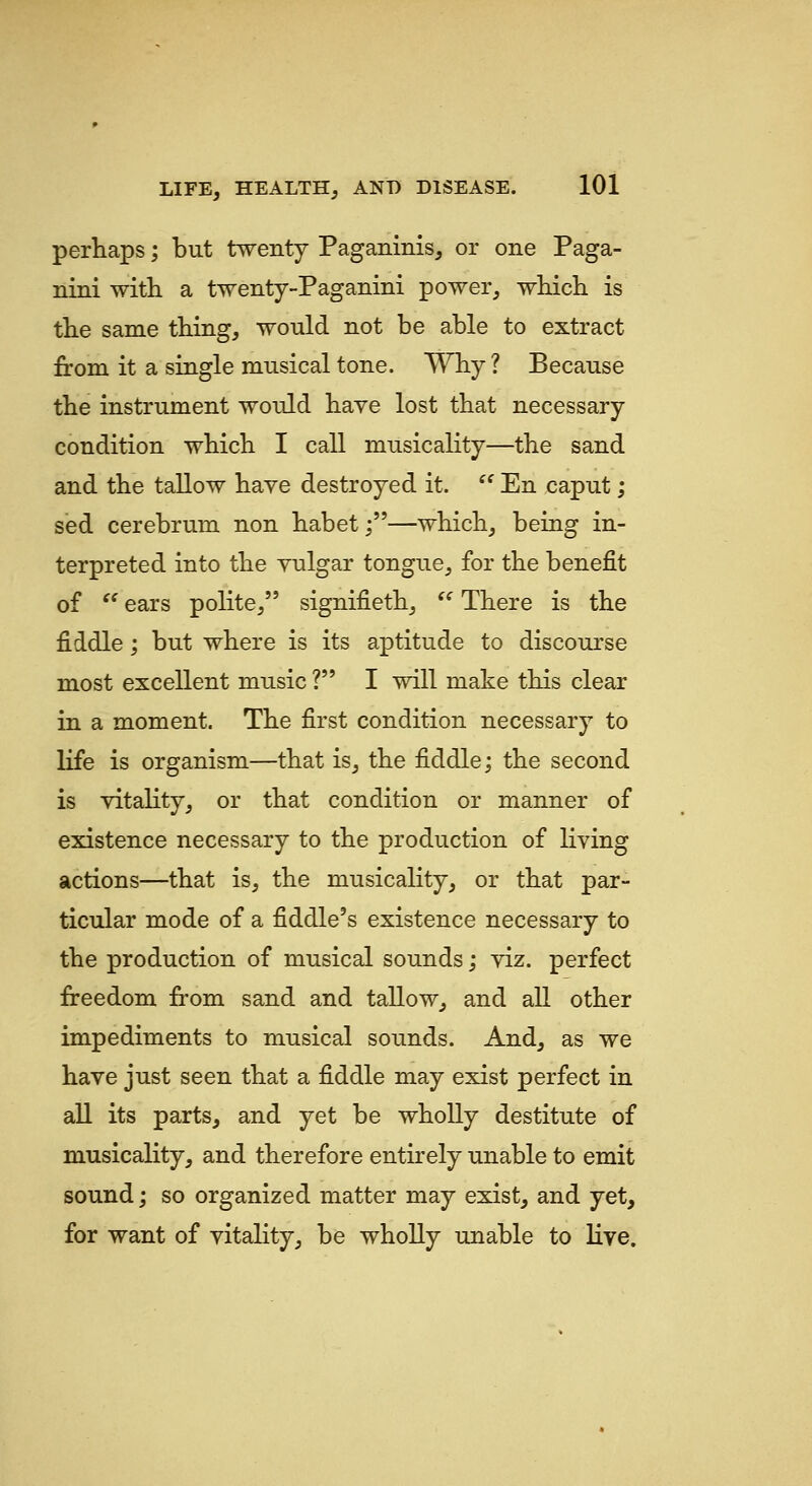 perhaps; but twenty Paganinis, or one Paga- nini with a twenty-Paganini power, which is the same thing, would not be able to extract from it a single musical tone. Why ? Because the instrument would have lost that necessary condition which I call musicality—the sand and the tallow have destroyed it.  En caput; sed cerebrum non habet;—which, being in- terpreted into the yulgar tongue, for the benefit of ^' ears polite, signifieth,  There is the fiddle; but where is its aptitude to discourse most excellent music ? I will make this clear in a moment. The first condition necessary to life is organism—that is, the fiddle; the second is vitality, or that condition or manner of existence necessary to the production of living actions—that is, the musicality, or that par- ticular mode of a fiddle's existence necessary to the production of musical sounds; viz. perfect freedom from sand and tallow, and all other impediments to musical sounds. And, as we have just seen that a fiddle may exist perfect in all its parts, and yet be wholly destitute of musicality, and therefore entirely unable to emit sound; so organized matter may exist, and yet, for want of vitality, be wholly unable to live.