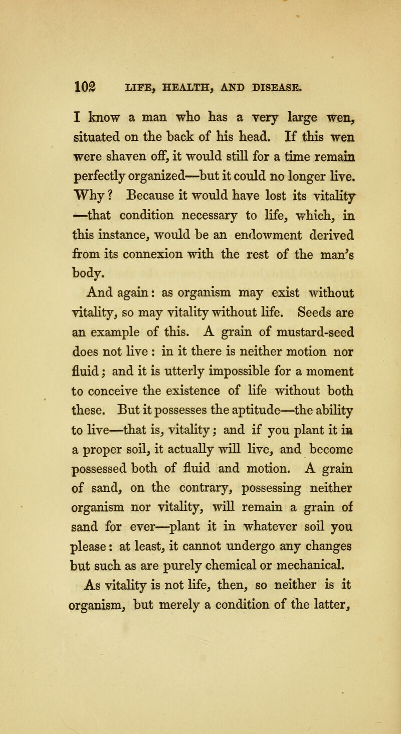 I know a man wlio has a very large wen, situated on tlie back of his head. If this wen were shaven off, it would still for a time remain perfectly organized—^but it could no longer live. Why ? Because it would have lost its vitaKty —that condition necessary to life, which, in this instance, would be an endowment derived from its connexion with the rest of the man^s body. And again: as organism may exist without vitality, so may vitality without life. Seeds are an example of this. A grain of mustard-seed does not live : in it there is neither motion nor fluid; and it is utterly impossible for a moment to conceive the existence of life without both these. But it possesses the aptitude—the ability to live—that is, vitality; and if you plant it ia a proper soil, it actually will live, and become possessed both of fluid and motion. A grain of sand, on the contrary, possessing neither organism nor vitality, will remain a grain of sand for ever—plant it in whatever soil you please: at least, it cannot undergo any changes but such as are purely chemical or mechanical. As vitality is not life, then, so neither is it organism, but merely a condition of the latter.