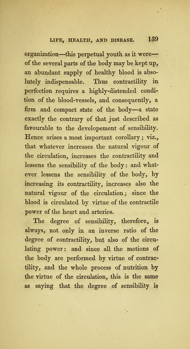 organization—this perpetual youth as it were— of the several parts of the body may be kept up, an abundant supply of healthy blood is abso- lutely indispensable. Thus contractility in perfection requires a highly-distended condi- tion of the blood-vessels, and consequently, a firm and compact state of the body—a state exactly the contrary of that just described as favourable to the developement of sensibility. Hence arises a most important corollary; viz., that whatever increases the natural vigour of the circulation, increases the contractility and lessens the sensibility of the body: and what- ever lessens the sensibility of the body, by increasing its contractility, increases also the natural vigour of the circulation; since the blood is circulated by virtue of the contractile power of the heart and arteries. The degree of sensibility, therefore, is always, not only in an inverse ratio of the degree of contractility, but also of the circu- lating power: and since all the motions of the body are performed by virtue of contrac- tility, and the whole process of nutrition by the virtue of the circulation, this is the same as saying that the degree of sensibility is