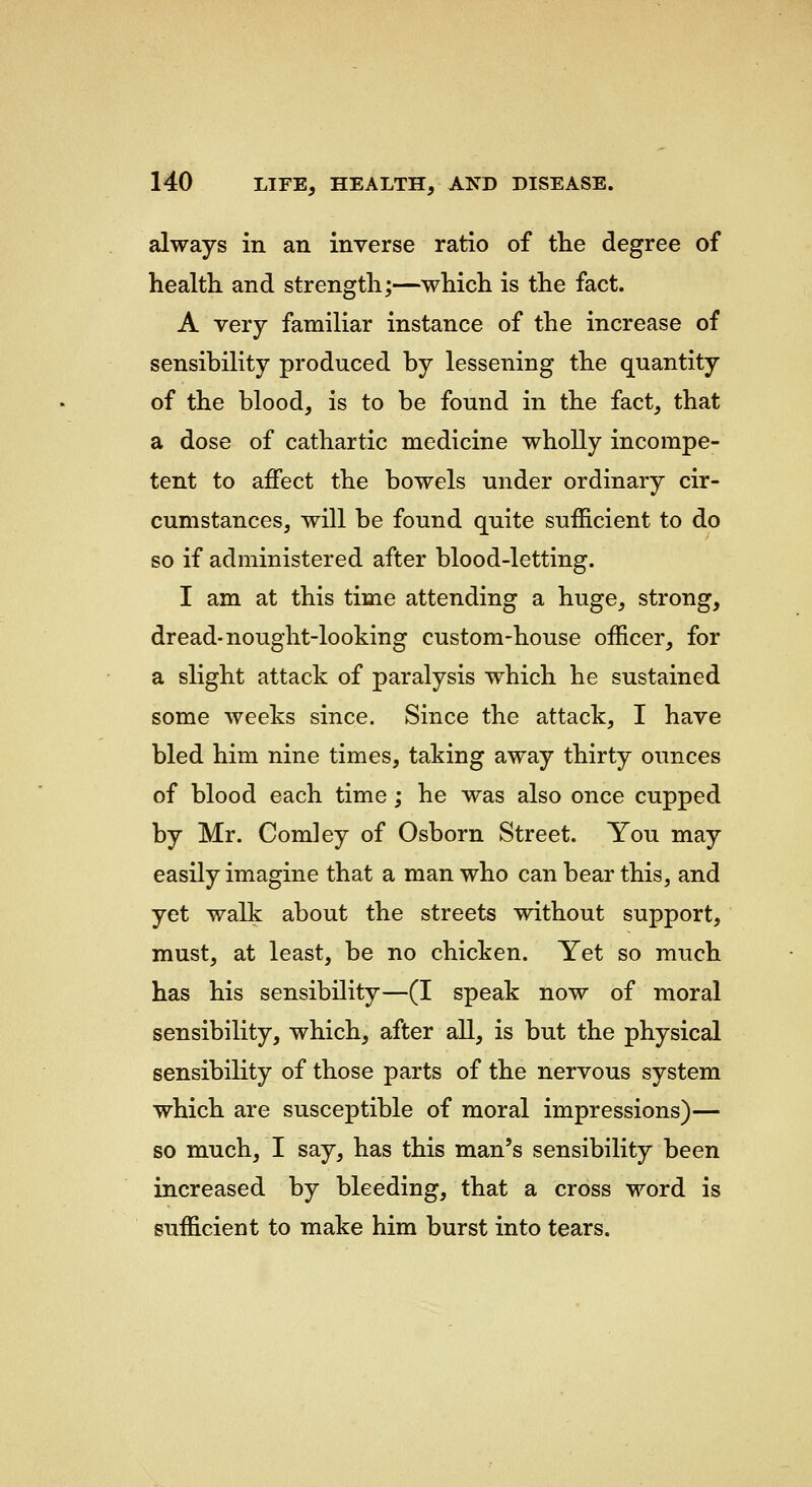 always in an inverse ratio of tlie degree of health and strength;—which is the fact. A very familiar instance of the increase of sensibility produced by lessening the quantity of the blood, is to be found in the fact, that a dose of cathartic medicine wholly incompe- tent to affect the bowels under ordinary cir- cumstances, will be found quite sufficient to do so if administered after blood-letting. I am at this time attending a huge, strong, dread-nought-looking custom-house officer, for a slight attack of paralysis which he sustained some weeks since. Since the attack, I have bled him nine times, taking away thirty ounces of blood each time ; he was also once cupped by Mr. Comley of Osborn Street. You may easily imagine that a man who can bear this, and yet walk about the streets without support, must, at least, be no chicken. Yet so much has his sensibility—(I speak now of moral sensibility, which, after all, is but the physical sensibility of those parts of the nervous system which are susceptible of moral impressions)— so much, I say, has this man's sensibility been increased by bleeding, that a cross word is sufficient to make him burst into tears.