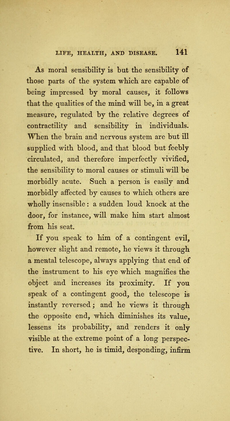 As moral sensibility is but tbe sensibility of tbose parts of the system which are capable of being impressed by moral causes, it follows that the qualities of the mind will be, in a great measure, regulated by the relative degrees of contractility and sensibility in individuals. When the brain and nervous system are but ill supplied with blood, and that blood but feebly circulated, and therefore imperfectly vivified, the sensibility to moral causes or stimuli will be morbidly acute. Such a person is easily and morbidly affected by causes to which others are wholly insensible : a sudden loud knock at the door, for instance, will make him start almost from his seat. If you speak to him of a contingent evil, however slight and remote, he views it through a mental telescope, always applying that end of the instrument to his eye which magnifies the object and increases its proximity. If you speak of a contingent good, the telescope is instantly reversed; and he views it through the opposite end, which diminishes its value, lessens its probability, and renders it only visible at the extreme point of a long perspec- tive. In short, he is timid, desponding, infirm