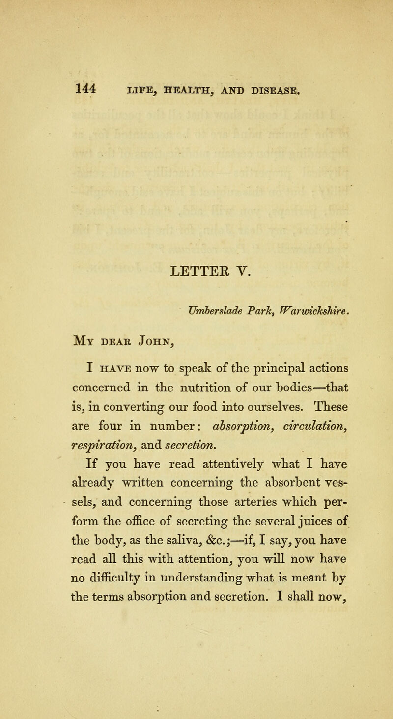 LETTER V. Umherslade Parkf Warwickshire. My DEAR John, I HAVE now to speak of the principal actions concerned in the nutrition of our bodies—that is, in converting our food into ourselves. These are four in number: absorption, circulation, respiration, and secretion. If you have read attentively what I have already written concerning the absorbent ves- sels, and concerning those arteries which per- form the office of secreting the several juices of the body, as the saliva, &c.;—if, I say, you have read all this with attention, you will now have no difficulty in understanding what is meant by the terms absorption and secretion. I shall now.