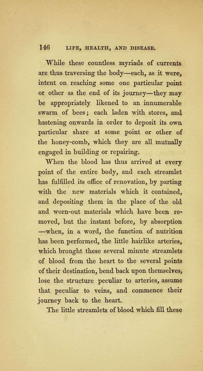 While these countless myriads of currents are thus traversing the body—each, as it were, intent on reaching some one particular point or other as the end of its journey—they may be appropriately likened to an innumerable swarm of bees; each laden with stores, and hastening onwards in order to deposit its own particular share at some point or other of the honey-comb, which they are all mutually engaged in building or repairing. When the blood has thus arrived at every point of the entire body, and each streamlet has fulfilled its office of renovation, by parting with the new materials which it contained, and depositing them in the place of the old and worn-out materials which have been re- moved, but the instant before, by absorption —when, in a word, the function of nutrition has been performed, the little hairlike arteries, which brought these several minute streamlets of blood from the heart to the several points of their destination, bend back upon themselves, lose the structure peculiar to arteries, assume that peculiar to veins, and commence their journey back to the heart. The little streamlets of blood which fill these