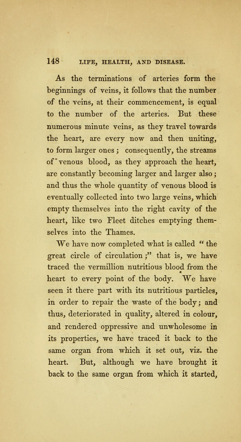 As the terminations of arteries form the beginnings of veins, it follows that the number of the veins, at their commencement, is equal to the number of the arteries. But these numerous minute veins, as they travel towards the heart, are every now and then uniting, to form larger ones ; consequently, the streams of*venous blood, as they approach the heart, are constantly becoming larger and larger also; and thus the whole quantity of venous blood is eventually collected into two large veins, which empty themselves into the right cavity of the heart, like two Fleet ditches emptying them- selves into the Thames. We have now completed what is called '' the great circle of circulation; that is, we have traced the vermillion nutritious blood from the heart to every point of the body. We have seen it there part with its nutritious particles, in order to repair the waste of the body; and thus, deteriorated in quality, altered in colour, and rendered oppressive and unwholesome in its properties, we have traced it back to the same organ from which it set out, viz. the heart. But, although we have brought it back to the same organ from which it started.