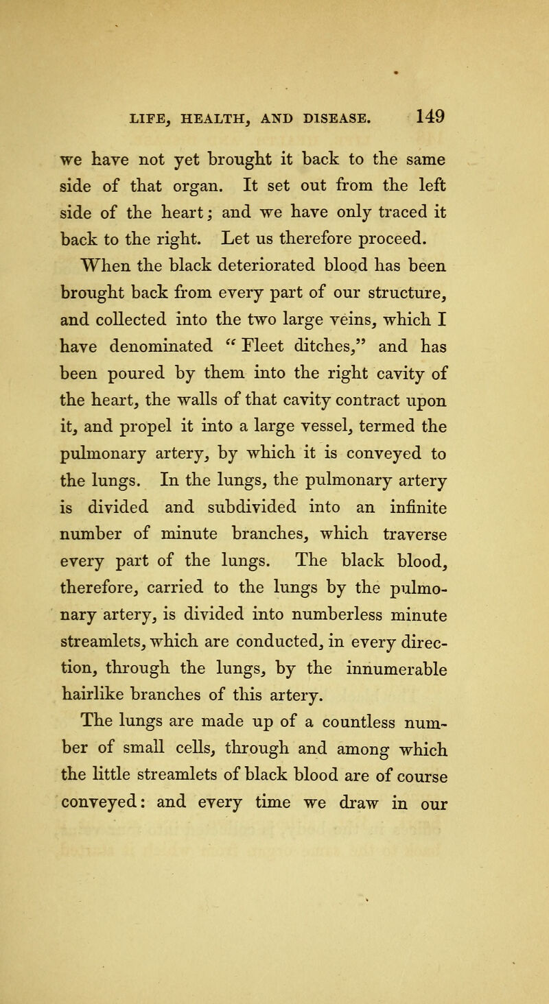 we have not yet brouglit it back to the same side of that organ. It set out from the left side of the heart; and we have only traced it back to the right. Let us therefore proceed. When the black deteriorated blood has been brought back from every part of our structure, and collected into the two large veins, which I have denominated  Fleet ditches, and has been poured by them into the right cavity of the heart, the walls of that cavity contract upon it, and propel it into a large vessel, termed the pulmonary artery, by which it is conveyed to the lungs. In the lungs, the pulmonary artery is divided and subdivided into an infinite number of minute branches, which traverse every part of the lungs. The black blood, therefore, carried to the lungs by the pulmo- nary artery, is divided into numberless minute streamlets, which are conducted, in every direc- tion, through the lungs, by the innumerable hairlike branches of this artery. The lungs are made up of a countless num- ber of small cells, through and among which the little streamlets of black blood are of course conveyed; and every time we draw in our