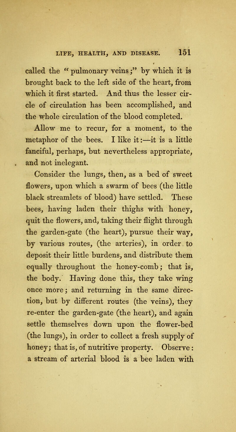 called tlie  pulmonary veins; by which it is brought back to the left side of the heart, from which it first started. And thus the lesser cir- cle of circulation has been accomplished, and the whole circulation of the blood completed. Allow me to recur, for a moment, to the metaphor of the bees. I like it:—it is a little fanciful, perhaps, but nevertheless appropriate, and not inelegant. Consider the lungs, then, as a bed of sweet flowers, upon which a swarm of bees (the little black streamlets of blood) have settled. These bees, having laden their thighs with honey, quit the flowers, and, taking their flight through the garden-gate (the heart), pursue their way, by various routes, (the arteries), in order to deposit their little burdens, and distribute them equally throughout the honey-comb; that is, the body. Having done this, they take wing once more; and returning in the same direc- tion, but by difierent routes (the veins), they re-enter the garden-gate (the heart), and again settle themselves down upon the flower-bed (the lungs), in order to collect a fresh supply of honey; that is, of nutritive property. Observe: a stream of arterial blood is a bee laden with