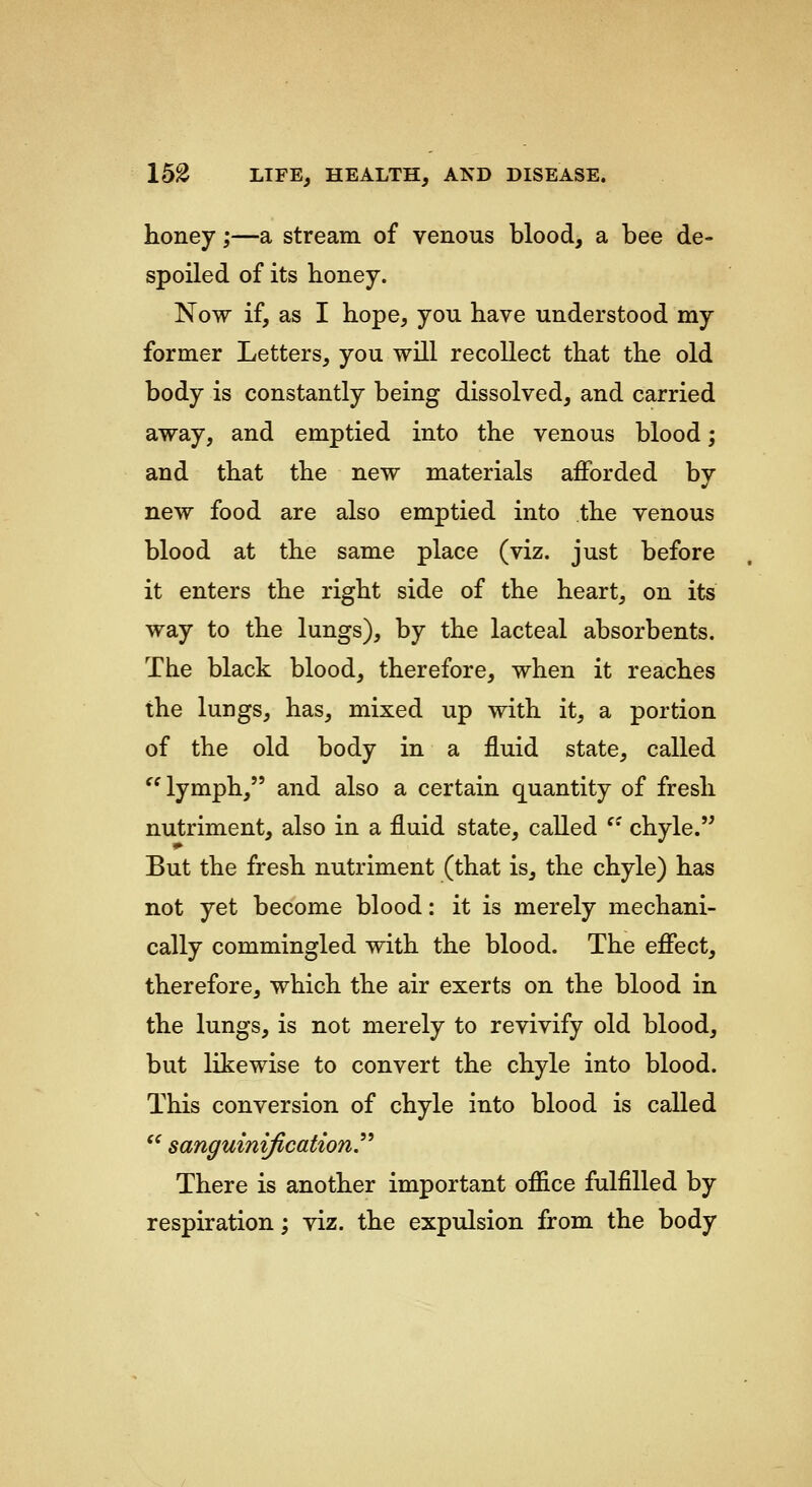 honey;—a stream of venous blood, a bee de- spoiled of its honey. Now if, as I hope, you have understood my former Letters, you will recollect that the old body is constantly being dissolved, and carried away, and emptied into the venous blood; and that the new materials afforded by new food are also emptied into the venous blood at the same place (viz. just before it enters the right side of the heart, on its way to the lungs), by the lacteal absorbents. The black blood, therefore, when it reaches the lungs, has, mixed up with it, a portion of the old body in a fluid state, called ''lymph, and also a certain quantity of fresh nutriment, also in a fluid state, called '' chyle. But the fresh nutriment (that is, the chyle) has not yet become blood: it is merely mechani- cally commingled with the blood. The effect, therefore, which the air exerts on the blood in the lungs, is not merely to revivify old blood, but likewise to convert the chyle into blood. This conversion of chyle into blood is called '' sanguinification There is another important office fulfilled by respiration; viz. the expulsion from the body