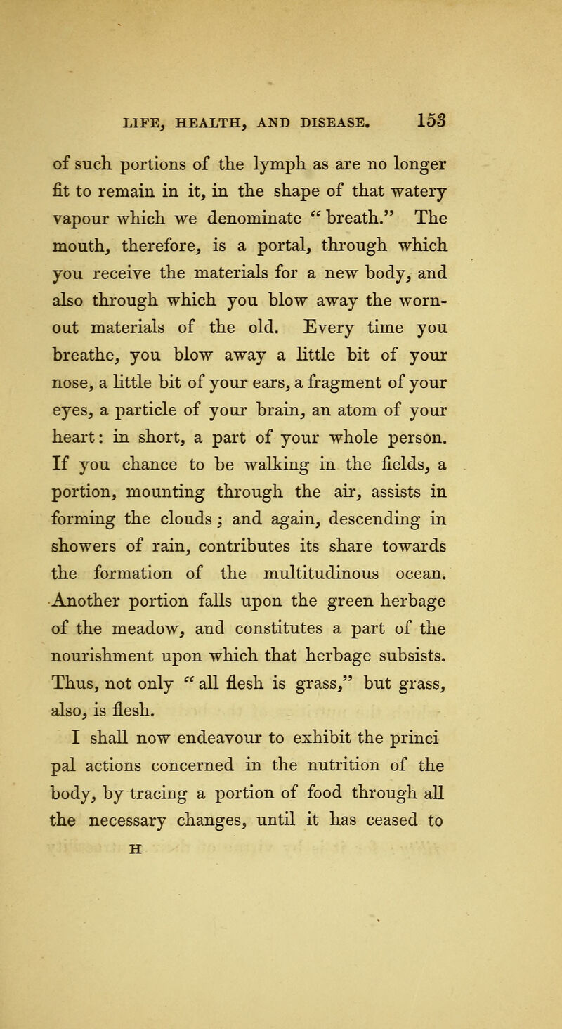 of such, portions of the lymph as are no longer fit to remain in it, in the shape of that watery vapour which we denominate  breath. The mouth, therefore, is a portal, through which you receive the materials for a new body, and also through which you blow away the worn- out materials of the old. Every time you breathe, you blow away a little bit of your nose, a little bit of your ears, a fragment of your eyes, a particle of your brain, an atom of your heart: in short, a part of your whole person. If you chance to be walking in the fields, a portion, mounting through the air, assists in forming the clouds; and again, descending in showers of rain, contributes its share towards the formation of the multitudinous ocean. Another portion falls upon the green herbage of the meadow, and constitutes a part of the nourishment upon which that herbage subsists. Thus, not only  all flesh is grass, but grass, also, is flesh. I shall now endeavour to exhibit the princi pal actions concerned in the nutrition of the body, by tracing a portion of food through all the necessary changes, until it has ceased to H