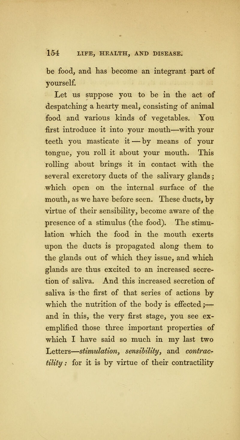 be food, and has become an integrant part of yourself. Let us suppose you to be in the act of despatching a hearty meal, consisting of animal food and various kinds of vegetables. You first introduce it into your mouth—with your teeth you masticate it—by means of your tongue, you roll it about your mouth. This rolling about brings it in contact with the several excretory ducts of the salivary glands; which open on the internal surface of the mouth, as we have before seen. These ducts, by virtue of their sensibility, become aware of the presence of a stimulus (the food). The stimu- lation which the food in the mouth exerts upon the ducts is propagated along them to the glands out of which they issue, and which glands are thus excited to an increased secre- tion of saliva. And this increased secretion of saliva is the first of that series of actions by which the nutrition of the body is efiected;— and in this, the very first stage, you see ex- emplified those three important properties of which I have said so much in my last two Letters—stimulation, sensibility, and contrac- tility : for it is by virtue of their contractility