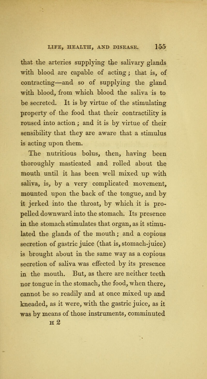 that tlie arteries supplying the salivary glands with blood are capable of acting; that is, of contracting—and so of supplying the gland with blood, from which blood the saliva is to be secreted. It is by virtue of the stimulating property of the food that their contractility is roused into action; and it is by virtue of their sensibility that they are aware that a stimulus is acting upon them. The nutritious bolus, then, having been thoroughly masticated and rolled about the mouth until it has been well mixed up with saliva, is, by a very complicated movement, mounted upon the back of the tongue, and by it jerked into the throat, by which it is pro- pelled downward into the stomach. Its presence in the stomach stimulates that organ, as it stimu- lated the glands of the mouth; and a copious secretion of gastric juice (that is, stomach-juice) is brought about in the same way as a copious secretion of saliva was effected by its presence in the mouth. But, as there are neither teeth nor tongue in the stomach, the food, when there, cannot be so readily and at once mixed up and kneaded, as it were, with the gastric juice, as it was by means of those instruments, comminuted h2