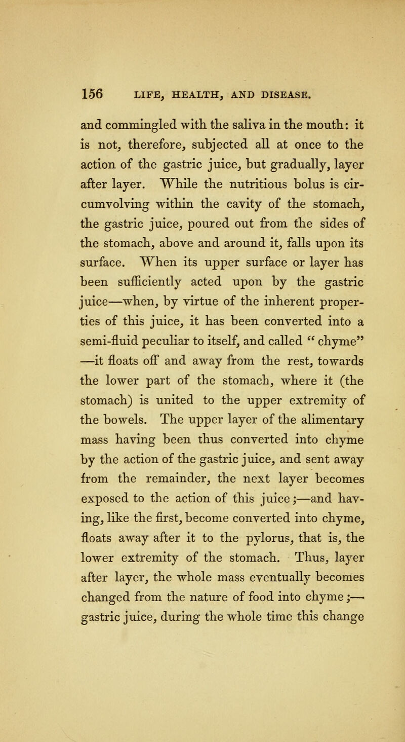 and commingled with, the saliva in the mouth: it is notj therefore, subjected all at once to the action of the gastric juice, but gradually, layer after layer. While the nutritious bolus is cir- cumvolving within the cavity of the stomach, the gastric juice, poured out from the sides of the stomach, above and around it, falls upon its surface. When its upper surface or layer has been sufficiently acted upon by the gastric juice—when, by virtue of the inherent proper- ties of this juice, it has been converted into a semi-fluid peculiar to itself, and called  chyme —it floats off and away from the rest, towards the lower part of the stomach, where it (the stomach) is united to the upper extremity of the bowels. The upper layer of the alimentary mass having been thus converted into chyme by the action of the gastric juice, and sent away from the remainder, the next layer becomes exposed to the action of this juice;—and hav- ing, like the first, become converted into chyme, floats away after it to the pylorus, that is, the lower extremity of the stomach. Thus, layer after layer, the whole mass eventually becomes changed from the nature of food into chyme;— gastric juice, during the whole time this change