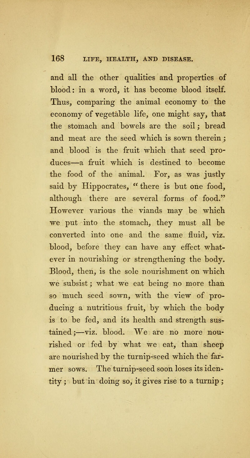 and all the other qualities and properties of blood: in a word, it has become blood itself. Thus, comparing the animal economy to the economy of vegetable life, one might say, that the stomach and bowels are the soil; bread and meat are the seed which is sown therein; and blood is the fruit which that seed pro- duces—a fruit which is destined to become the food of the animal. For, as was justly said by Hippocrates, '^ there is but one food, although there are several forms of food. However various the viands may be which we put into the stomach, they must all be converted into one and the same fluid, viz. blood, before they can have any effect what- ever in nourishing or strengthening the body. Blood, then, is the sole nourishment on which we subsist; what we eat being no more than so much seed sown, with the view of pro- ducing a nutritious fruit, by which the body is to be fed, and its health and strength sus- tained;—viz. blood. We are no more nou- rished or fed by what we eat, than sheep are nourished by the turnip-seed which the far- mer sows. The turnip-seed soon loses its iden- tity ; but in doing so, it gives rise to a turnip ;