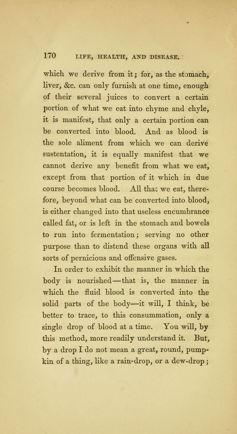 which, we derive from it; for, as the stamach, liver, &c. can only furnish at one time, enough of their several juices to convert a certain portion of what we eat into chyme and chyle, it is manifest, that only a certain portion can be converted into blood. And as blood is the sole aliment from which we can derive sustentation, it is equally manifest that we cannot derive any benefit from what we eat, except from that portion of it which in due course becomes blood. All thai: we eat, there- fore, beyond what can be converted into blood, is either changed into that useless encumbrance called fat, or is left in the stomach and bowels to run into fermentation; serving no other purpose than to distend these organs with all sorts of pernicious and ofiensive gases. In order to exhibit the manner in which the body is nourished—that is, the manner in which the fluid blood is converted into the solid parts of the body—it will, I think, be better to trace, to this consummation, only a single drop of blood at a time. You will, by this method, more readily understand it. But, by a drop I do not mean a great, round, pump- kin of a thing, like a rain-drop, or a dew-drop;