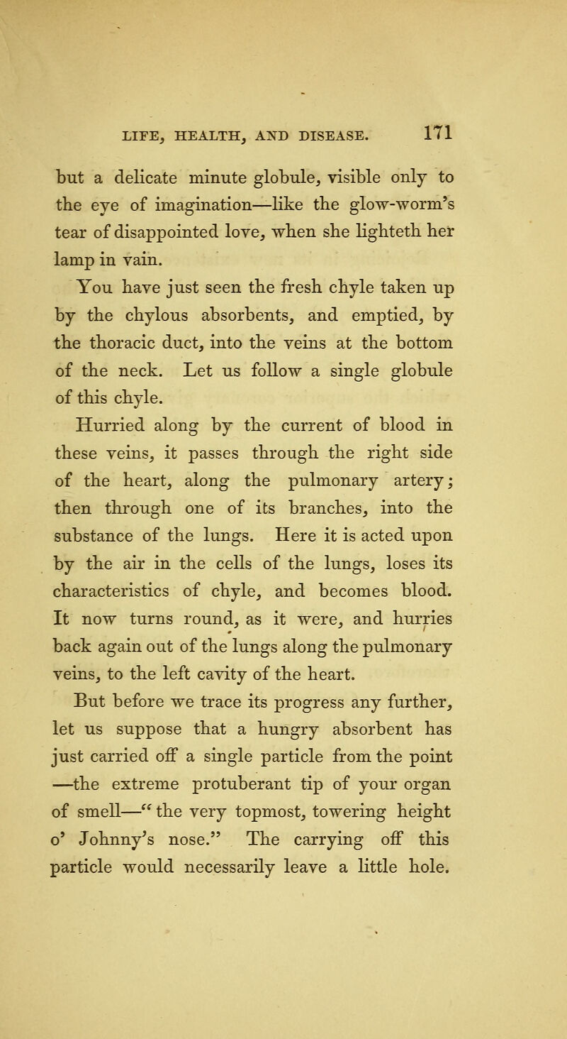 but a delicate minute globule, visible only to the eye of imagination—like tbe glow-worm's tear of disappointed love, when she lightetb her lamp in vain. You have just seen the fresh chyle taken up by the chylous absorbents, and emptied, by the thoracic duct, into the veins at the bottom of the neck. Let us follow a single globule of this chyle. Hurried along by the current of blood in these veins, it passes through the right side of the heart, along the pulmonary artery; then through one of its branches, into the substance of the lungs. Here it is acted upon by the air in the cells of the lungs, loses its characteristics of chyle, and becomes blood. It now turns round, as it were, and hurries back again out of the lungs along the pulmonary veins, to the left cavity of the heart. But before we trace its progress any further, let us suppose that a hungry absorbent has just carried off a single particle from the point —the extreme protuberant tip of your organ of smell— the very topmost, towering height o' Johnny's nose. The carrying off this particle would necessarily leave a little hole.