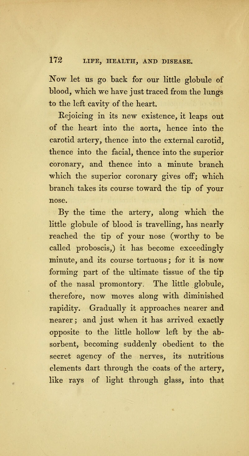 Now let US go back for our little globule of blood, which we have just traced from the lungs to the left cavity of the heart. E-ejoicing in its new existence, it leaps out of the heart into the aorta, hence into the carotid artery, thence into the external carotid, thence into the facial, thence into the superior coronary, and thence into a minute branch which the superior coronary gives off; which branch takes its course toward the tip of your nose. By the time the artery, along which the little globule of blood is travelling, has nearly reached the tip of your nose (worthy to be called proboscis,) it has become exceedingly minute, and its course tortuous; for it is now forming part of the ultimate tissue of the tip of the nasal promontory. The little globule, therefore, now moves along with diminished rapidity. Gradually it approaches nearer and nearer; and just when it has arrived exactly opposite to the little hollow left by the ab- sorbent, becoming suddenly obedient to the secret agency of the nerves, its nutritious elements dart through the coats of the artery, like rays of light through glass, into that