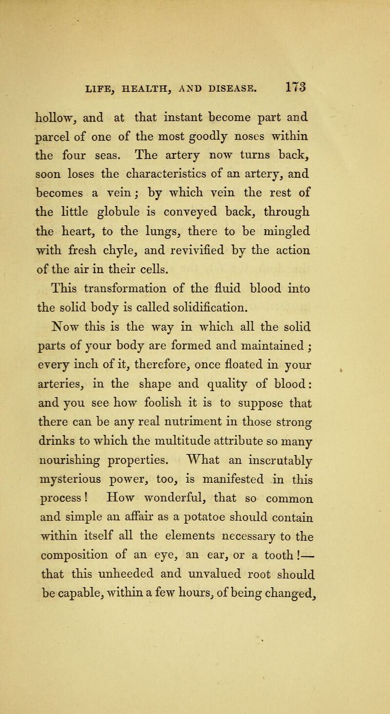 hollow, and at that instant become part and parcel of one of the most goodly noses within the four seas. The artery now turns back, soon loses the characteristics of an artery, and becomes a vein; by which vein the rest of the little globule is conveyed back, through the heart, to the lungs, there to be mingled with fresh chyle, and revivified by the action of the air in then- cells. This transformation of the fluid blood into the solid body is called solidification. Now this is the way in which all the solid parts of your body are formed and maintained ; every inch of it, therefore, once floated in your arteries, in the shape and quality of blood: and you see how foolish it is to suppose that there can be any real nutriment in those strong drinks to which the multitude attribute so many nourishing properties. What an inscrutably mysterious power, too, is manifested in this process! How wonderful, that so common and simple an afiair as a potatoe should contain within itself all the elements necessary to the composition of an eye, an ear, or a tooth!— that this unheeded and unvalued root should be capable, within a few hours, of being changed.