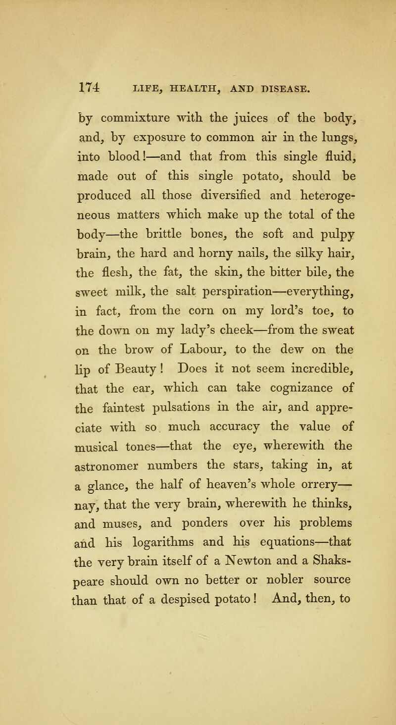 by commixture with the juices of the body, and, by exposure to common air in the lungs, into blood!—and that from this single fluid, made out of this single potato, should be produced all those diversified and heteroge- neous matters which make up the total of the body—the brittle bones, the soft and pulpy brain, the hard and horny nails, the silky hair, the flesh, the fat, the skin, the bitter bile, the sweet milk, the salt perspiration—everything, in fact, from the corn on my lord's toe, to the down on my lady's cheek—from the sweat on the brow of Labour, to the dew on the lip of Beauty ! Does it not seem incredible, that the ear, which can take cognizance of the faintest pulsations in the air, and appre- ciate with so much accuracy the value of musical tones—that the eye, wherewith the astronomer numbers the stars, taking in, at a glance, the half of heaven's whole orrery— nay, that the very brain, wherewith he thinks, and muses, and ponders over his problems and his logarithms and his equations—that the very brain itself of a Newton and a Shaks- peare should own no better or nobler source than that of a despised potato! And, then, to