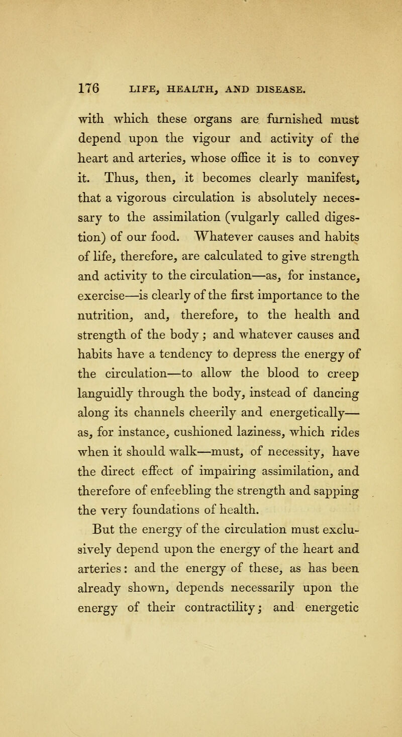 with which these organs are furnished must depend upon the vigour and activity of the heart and arteries, whose office it is to convey it. Thus, then, it becomes clearly manifest, that a vigorous circulation is absolutely neces- sary to the assimilation (vulgarly called diges- tion) of our food. Whatever causes and habits of life, therefore, are calculated to give strength and activity to the circulation—as, for instance, exercise—is clearly of the first importance to the nutrition, and, therefore, to the health and strength of the body ; and whatever causes and habits have a tendency to depress the energy of the circulation—to allow the blood to creep languidly through the body, instead of dancing along its channels cheerily and energetically— as, for instance, cushioned laziness, which rides when it should walk—must, of necessity, have the direct eifect of impairing assimilation, and therefore of enfeebling the strength and sapping the very foundations of health. But the energy of the circulation must exclu- sively depend upon the energy of the heart and arteries: and the energy of these, as has been already shown, depends necessarily upon the energy of their contractility; and energetic