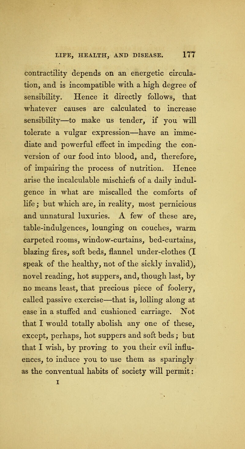 contractility depends on an energetic circula- tion, and is incompatible with a high degree of sensibility. Hence it directly follows, that whatever causes are calculated to increase sensibility—^^to make us tender, if you will tolerate a vulgar expression—have an imme- diate and powerful effect in impeding the con- version of our food into blood, and, therefore, of impairing the process of nutrition. Hence arise the incalculable mischiefs of a daily indul- gence in what are miscalled the comforts of life; but which are, in reality, most pernicious and unnatural luxuries. A few of these are, table-indulgences, lounging on couches, warm carpeted rooms, window-curtains, bed-curtains, blazing fires, soft beds^ flannel under-clothes (I speak of the healthy, not of the sickly invalid), novel reading, hot suppers, and, though last, by no means least, that precious piece of foolery, called passive exercise—that is, lolling along at ease in a stuffed and cushioned carriage. Not that I would totally abolish any one of these, except, perhaps, hot suppers and soft beds; but that I wish, by proving to you their evil influ- ences, to induce you to use them as sparingly as the conventual habits of society will permit: I