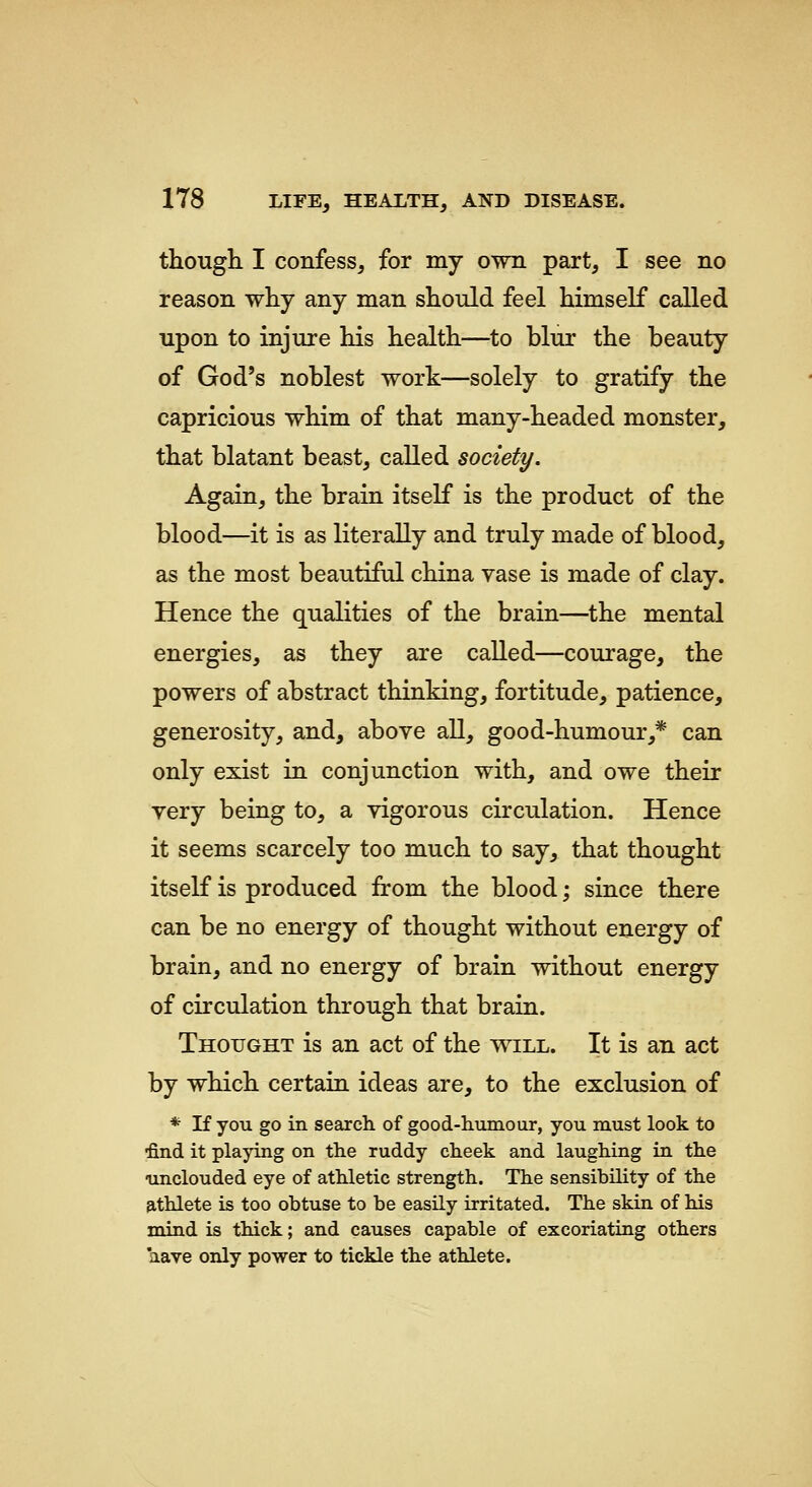 though I confess, for my own part, I see no reason why any man should feel himself called upon to injure his health—to blur the beauty of God's noblest work—solely to gratify the capricious whim of that many-headed monster, that blatant beast, called society. Again, the brain itself is the product of the blood—it is as literally and truly made of blood, as the most beautiful china vase is made of clay. Hence the qualities of the brain—the mental energies, as they are called—courage, the powers of abstract thinking, fortitude, patience, generosity, and, above all, good-humour,* can only exist in conjunction with, and owe their very being to, a vigorous circulation. Hence it seems scarcely too much to say, that thought itself is produced from the blood; since there can be no energy of thought without energy of brain, and no energy of brain without energy of circulation through that brain. Thought is an act of the will. It is an act by which certain ideas are, to the exclusion of * If you go in search of good-liumour, you must look to find it playing on tlie ruddy cheek and laughing in the unclouded eye of athletic strength. The sensibility of the athlete is too obtuse to be easily irritated. The skin of his mind is thick; and causes capable of excoriating others aave only power to tickle the athlete.