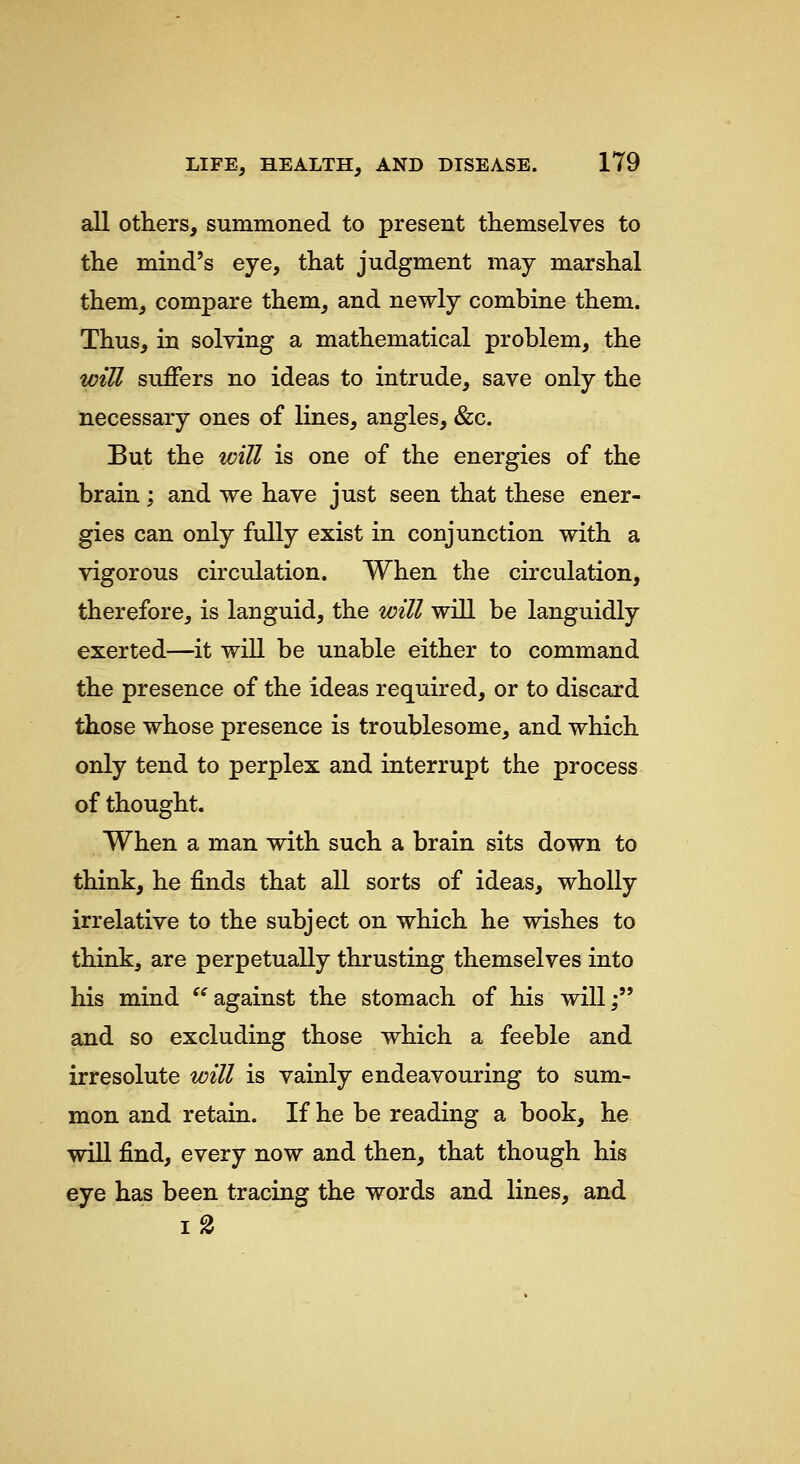 all others, summoned to present themselves to the mind's eye, that judgment may marshal them, compare them, and newly combine them. Thus, in solving a mathematical problem, the wiU suffers no ideas to intrude, save only the necessary ones of lines, angles, &c. But the will is one of the energies of the brain ; and we have just seen that these ener- gies can only fully exist in conjunction with a vigorous circulation. When the circulation, therefore, is languid, the will will be languidly exerted—it will be unable either to command the presence of the ideas required, or to discard those whose presence is troublesome, and which only tend to perplex and interrupt the process of thought. When a man with such a brain sits down to think, he finds that all sorts of ideas, wholly irrelative to the subject on which he wishes to think, are perpetually thrusting themselves into his mind against the stomach of his will; and so excluding those which a feeble and irresolute will is vainly endeavouring to sum- mon and retain. If he be reading a book, he will find, every now and then, that though his eye has been tracing the words and lines, and 1%