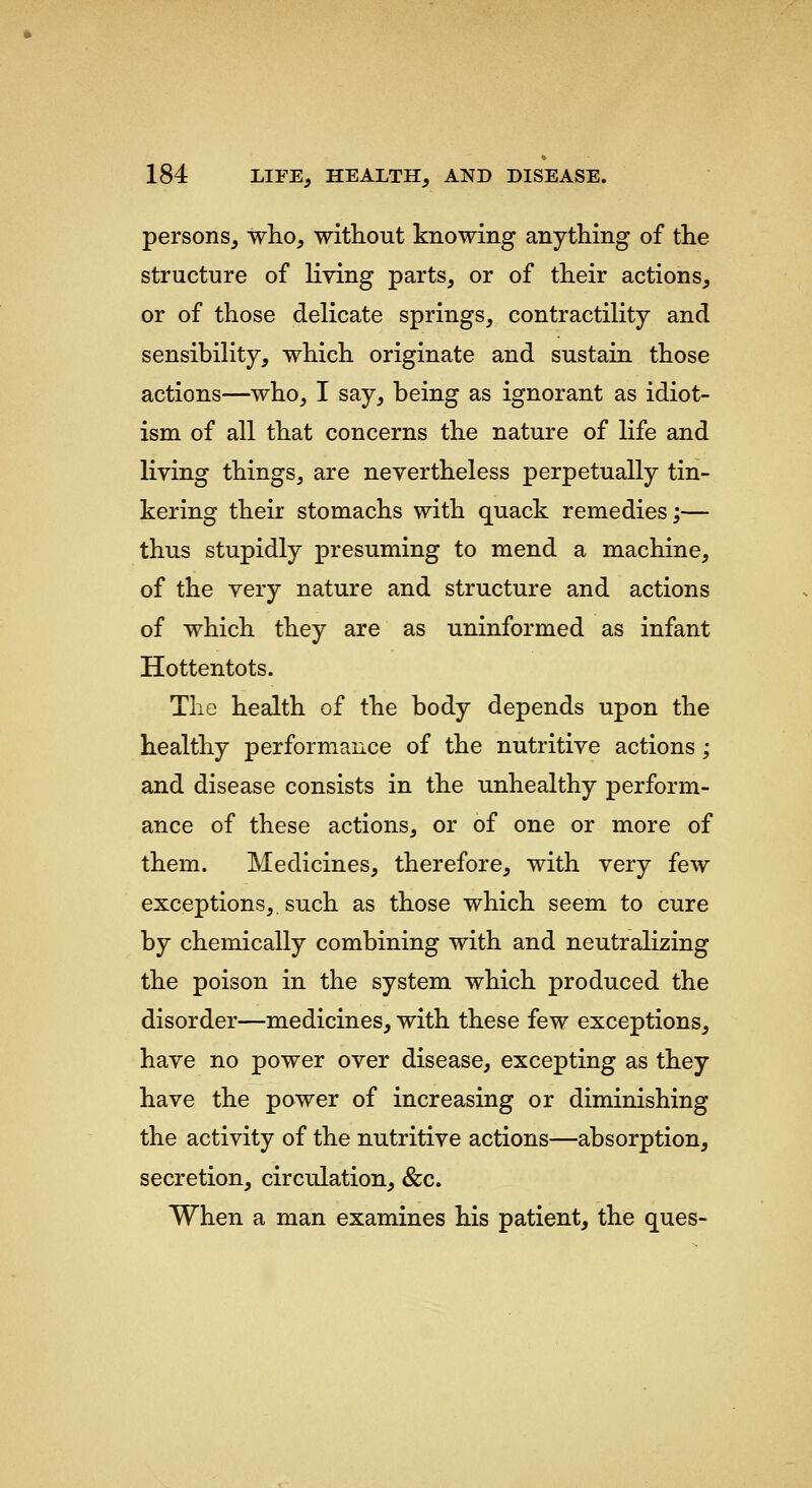 persons, who, without knowing anything of the structure of living parts, or of their actions, or of those delicate springs, contractility and sensibility, which originate and sustain those actions—who, I say, being as ignorant as idiot- ism of all that concerns the nature of life and living things, are nevertheless perpetually tin- kering their stomachs with quack remedies;— thus stupidly presuming to mend a machine, of the very nature and structure and actions of which they are as uninformed as infant Hottentots. The health of the body depends upon the healthy performance of the nutritive actions; and disease consists in the unhealthy perform- ance of these actions, or of one or more of them. Medicines, therefore, with very few exceptions,, such as those which seem to cure by chemically combining with and neutralizing the poison in the system which produced the disorder—medicines, with these few exceptions, have no power over disease, excepting as they have the power of increasing or diminishing the activity of the nutritive actions—absorption, secretion, circulation, &c. When a man examines his patient, the ques-