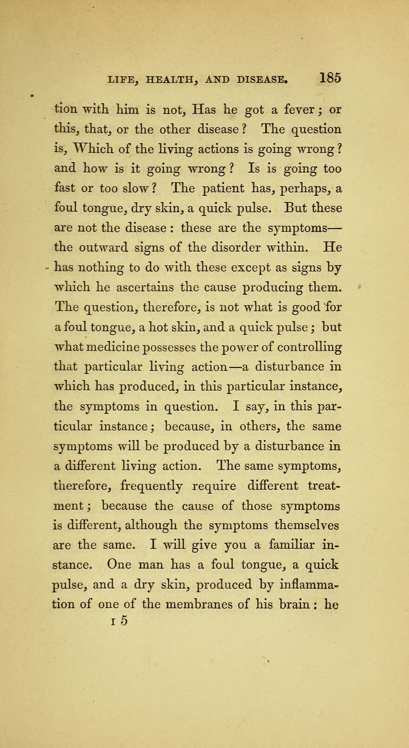 tion with him is not. Has he got a fever; or this, that, or the other disease ? The question is. Which of the living actions is going wrong ? and how is it going wrong ? Is is going too fast or too slow ? The patient has, perhaps, a foul tongue, dry skin, a quick pulse. But these are not the disease : these are the symptoms— the outward signs of the disorder within. He - has nothing to do with these except as signs by which he ascertains the cause producing them. The question, therefore, is not what is good for a foul tongue, a hot skin, and a quick pulse; but what medicine possesses the power of controlling that particular living action—a disturbance in which has produced, in this particular instance, the symptoms in question. I say, in this par- ticular instance; because, in others, the same symptoms will be produced by a disturbance in a different living action. The same symptoms, therefore, frequently require different treat- ment ; because the cause of those symptoms is different, although the symptoms themselves are the same. I will give you a familiar in- stance. One man has a foul tongue, a quick pulse, and a dry skin, produced by inflamma- tion of one of the membranes of his brain: he i5