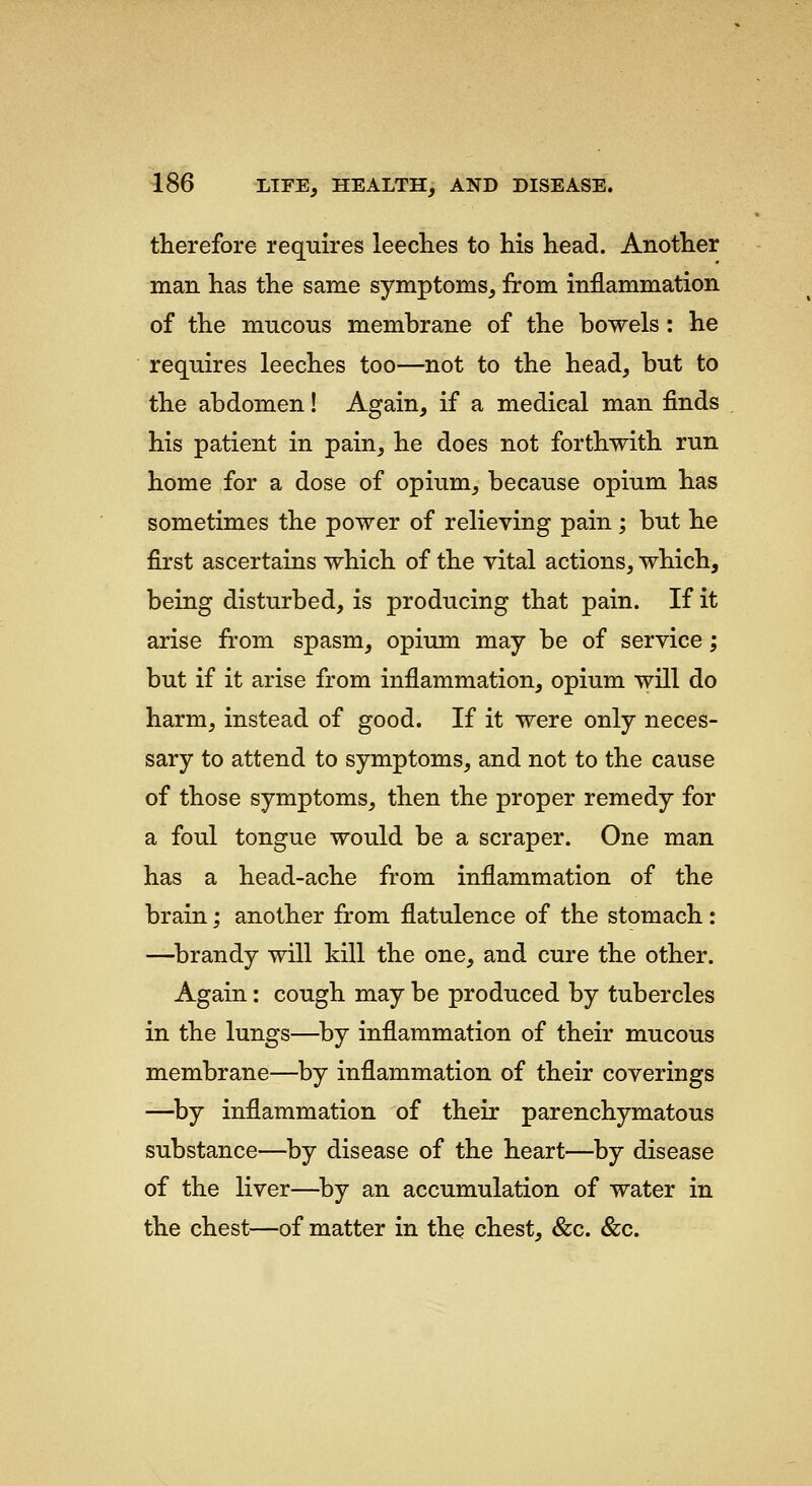 therefore requires leeclies to his head. Another man has the same symptoms, from inflammation of the mucous membrane of the bowels: he requires leeches too—not to the head, but to the abdomen! Again, if a medical man finds his patient in pain, he does not forthwith run home for a dose of opium, because opium has sometimes the power of relieving pain ; but he first ascertains which of the vital actions, which, being disturbed, is producing that pain. If it arise from spasm, opium may be of service; but if it arise from inflammation, opium will do harm, instead of good. If it were only neces- sary to attend to symptoms, and not to the cause of those symptoms, then the proper remedy for a foul tongue would be a scraper. One man has a head-ache from inflammation of the brain; another from flatulence of the stomach: —^brandy will kill the one, and cure the other. Again: cough may be produced by tubercles in the lungs—^by inflammation of their mucous membrane—by inflammation of their coverings —^by inflammation of their parenchymatous substance—by disease of the heart—by disease of the liver—^by an accumulation of water in the chest—of matter in the chest, &c. &c.
