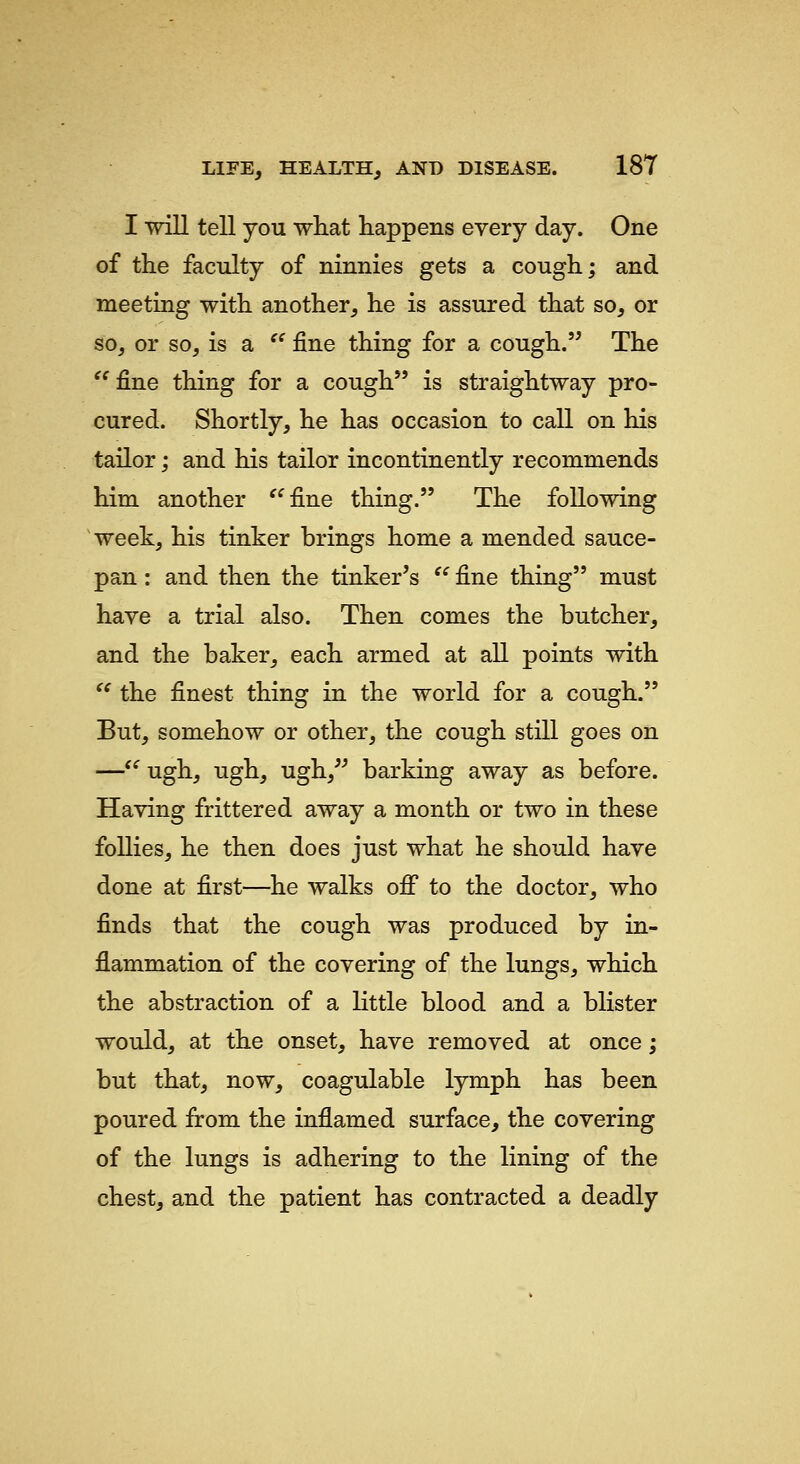 I will tell you what happens every day. One of the faculty of ninnies gets a cough; and meeting with another, he is assured that so, or so, or so, is a '' fine thing for a cough. The '^ fine thing for a cough is straightway pro- cured. Shortly, he has occasion to call on his tailor; and his tailor incontinently recommends him another ^^fine thing. The following week, his tinker brings home a mended sauce- pan : and then the tinker's  fine thing must have a trial also. Then comes the butcher, and the baker, each armed at all points with ^^ the finest thing in the world for a cough. But, somehow or other, the cough still goes on —*^ ugh, ugh, ugh,^^ barking away as before. Having frittered away a month or two in these follies, he then does just what he should have done at first—he walks off to the doctor, who finds that the cough was produced by in- flammation of the covering of the lungs, which the abstraction of a little blood and a blister would, at the onset, have removed at once; but that, now, coagulable lymph has been poured from the inflamed surface, the covering of the lungs is adhering to the lining of the chest, and the patient has contracted a deadly