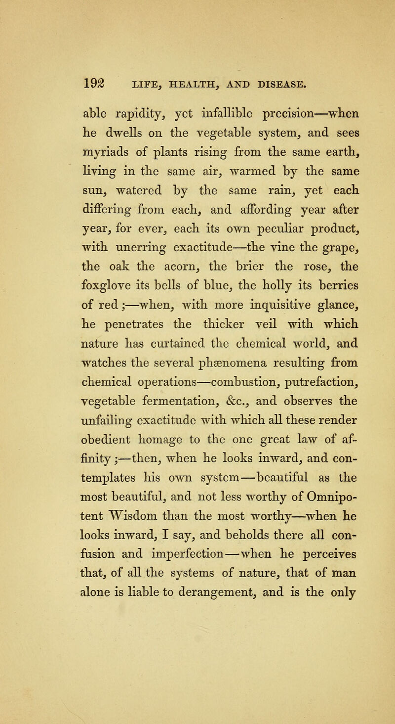able rapidity, yet infallible precision—when he dwells on the vegetable system, and sees myriads of plants rising from the same earth, living in the same air, warmed by the same sun, watered by the same rain, yet each differing from each, and affording year after year, for ever, each its own peculiar product, with unerring exactitude—the vine the grape, the oak the acorn, the brier the rose, the foxglove its bells of blue, the holly its berries of red;—when, with more inquisitive glance, he penetrates the thicker veil with which nature has curtained the chemical world, and watches the several phsenomena resulting from chemical operations—combustion, putrefaction, vegetable fermentation, &c., and observes the unfailing exactitude with which all these render obedient homage to the one great law of af- finity ;—then, when he looks inward, and con- templates his own system—beautiful as the most beautiful, and not less worthy of Omnipo- tent Wisdom than the most worthy—when he looks inward, I say, and beholds there all con- fusion and imperfection—when he perceives that, of all the systems of nature, that of man alone is liable to derangement, and is the only