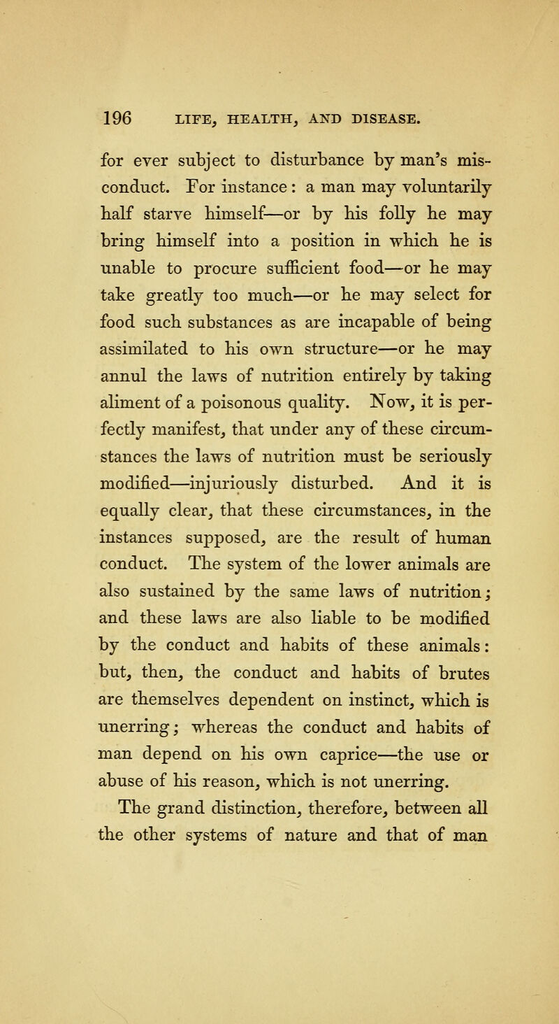 for ever subject to disturbance by man's mis- conduct. For instance : a man may voluntarily half starve himself—or by his folly he may bring himself into a position in which he is unable to procure sufficient food—or he may take greatly too much—or he may select for food such substances as are incapable of being assimilated to his own structure—or he may annul the laws of nutrition entirely by taking aliment of a poisonous quality. Now, it is per- fectly manifest, that under any of these circum- stances the laws of nutrition must be seriously modified—injuriously disturbed. And it is equally clear, that these circumstances, in the instances supposed, are the result of human conduct. The system of the lower animals are also sustained by the same laws of nutrition; and these laws are also liable to be miodified by the conduct and habits of these animals: but, then, the conduct and habits of brutes are themselves dependent on instinct, which is unerring; whereas the conduct and habits of man depend on his own caprice—the use or abuse of his reason, which is not unerring. The grand distinction, therefore, between all the other systems of nature and that of man